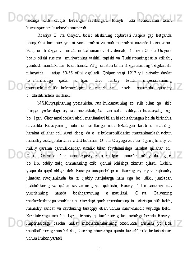 tekinga   olib   chiqib   ketishga   asoslangani   tufayli,   ikki   tomonlama   zulm
kuchaygandan kuchayib boraverdi.
Rossiya   O rta   Osiyoni   bosib   olishining   oqibatlari   haqida   gap   ketganda
uning   ikki   tomonini   ya ni   vaqt   omilini   va   makon   omilini   nazarda   tutish   zarur.	

Vaqt   omili   deganda   nimalarni   tushunamiz.   Bu   demak,   chorizm   O rta   Osiyoni	

bosib   olishi   rus   ma muriyatining   tashkil   topishi   va   Turkistonning   istilo   etilishi,	

yondosh mamlakatlar- Eron hamda Afg oniston bilan chegaralarning belgilanishi	

nihoyatda     atiga   30-35   yilni   egalladi.   Qolgan   vaqt   1917   yil   oktyabr   davlat	

to ntarilishiga   qadar   o tgan   davr   harbiy   feudal   imperializmning	
 
mustamlakachilik   hukmronligini   o rnatish   va   tinch   sharoitda   iqtisodiy	
  
o zlashtirishda sarflandi. 	

N.S.Kinyapinaning   yozishicha,   rus   hukumatining   zo rlik   bilan   qo shib	
 
olingan   yerlaridagi   siyosati   murakkab,   ba zan   xatto   ziddiyatli   hususiyatga   ega	

bo lgan. Chor amaldorlari aholi manfaatlari bilan hisoblashmagan holda birinchia	

navbatda   Rossiyaning   hukmron   sinflariga   mos   keladigan   tartib   o rnatishga	

harakat   qilishar   edi.   Ayni   chog da   o z   hukmronliklarini   mustahkamlash   uchun	
 
mahalliy zodagonlardan madad kutishar, O rta Osiyoga xos bo lgan ijtimoiy va	
 
milliy   qarama   qarshiliklardan   ustalik   bilan   foydalanishga   harakat   qilishar   edi.
O rta   Osiyoda   chor   samoderjaviyasi   o rnatgan   qonunlar   nihoyatda   og ir	
  
bo lib,   oddiy   xalq   ommasining   ezib,   qonini   ichishga   xizmat   qilardi.   Lekin,

yuqorida   qayd   etilganidek,   Rossiya   bosqinchiligi   o lkaning   siyosiy   va   iqtisodiy	

jihatdan   rivojlanishda   ba zi   ijobiy   natijalarga   ham   ega   bo ldiki,   jumladan	
 
qulchilikning   va   qullar   savdosining   yo qotilishi,   Rossiya   bilan   umumiy   sud	

yuritishning   hamda   boshqaruvning   o rnatilishi,   O rta   Osiyoning	
 
markazlashuviga  xonliklar  o rtasidagi  qonli  urushlarning to xtashiga olib keldi;	
 
mahalliy   sanoat   va   savdoning   taraqqiy   etish   uchun   shart-sharoit   vujudga   keldi.
Kapitalizmga   xos   bo lgan   ijtimoiy   qatlamlarining   ko pchiligi   hamda   Rossiya	
 
imperiasidagi   barcha   millat   mexnatkashlarining   ozodlikka   erishish   yo lida	

manfaatlarning   mos   kelishi,   ularning   chorizmga   qarshi   kurashlarida   birlashishlari
uchun imkon yaratdi.
11 