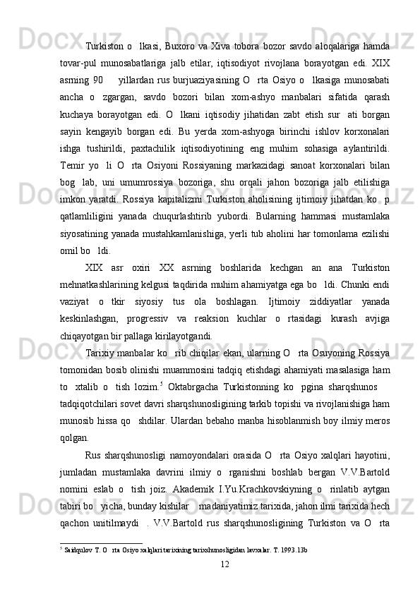 Turkiston   o lkasi,   Buxoro   va   Xiva   tobora   bozor   savdo   aloqalariga   hamda
tovar-pul   munosabatlariga   jalb   etilar,   iqtisodiyot   rivojlana   borayotgan   edi.   XIX
asrning   90     yillardan   rus   burjuaziyasining   O rta   Osiyo   o lkasiga   munosabati	
  
ancha   o zgargan,   savdo   bozori   bilan   xom-ashyo   manbalari   sifatida   qarash	

kuchaya   borayotgan   edi.   O lkani   iqtisodiy   jihatidan   zabt   etish   sur ati   borgan	
 
sayin   kengayib   borgan   edi.   Bu   yerda   xom-ashyoga   birinchi   ishlov   korxonalari
ishga   tushirildi,   paxtachilik   iqtisodiyotining   eng   muhim   sohasiga   aylantirildi.
Temir   yo li   O rta   Osiyoni   Rossiyaning   markazidagi   sanoat   korxonalari   bilan	
 
bog lab,   uni   umumrossiya   bozoriga,   shu   orqali   jahon   bozoriga   jalb   etilishiga	

imkon   yaratdi.   Rossiya   kapitalizmi   Turkiston   aholisining   ijtimoiy   jihatdan   ko p	

qatlamliligini   yanada   chuqurlashtirib   yubordi.   Bularning   hammasi   mustamlaka
siyosatining yanada mustahkamlanishiga, yerli tub aholini har tomonlama ezilishi
omil bo ldi.	

XIX   asr   oxiri   XX   asrning   boshlarida   kechgan   an ana   Turkiston	

mehnatkashlarining kelgusi taqdirida muhim ahamiyatga ega bo ldi. Chunki endi

vaziyat   o tkir   siyosiy   tus   ola   boshlagan.   Ijtimoiy   ziddiyatlar   yanada	

keskinlashgan,   progressiv   va   reaksion   kuchlar   o rtasidagi   kurash   avjiga	

chiqayotgan bir pallaga kirilayotgandi.
Tarixiy manbalar ko rib chiqilar ekan, ularning O rta Osuyoning Rossiya	
 
tomonidan bosib olinishi muammosini tadqiq etishdagi ahamiyati masalasiga ham
to xtalib   o tish   lozim.	
  5
  Oktabrgacha   Turkistonning   ko pgina   sharqshunos  	 
tadqiqotchilari sovet davri sharqshunosligining tarkib topishi va rivojlanishiga ham
munosib hissa qo shdilar. Ulardan bebaho manba hisoblanmish boy ilmiy meros	

qolgan. 
Rus   sharqshunosligi   namoyondalari   orasida   O rta   Osiyo   xalqlari   hayotini,	

jumladan   mustamlaka   davrini   ilmiy   o rganishni   boshlab   bergan   V.V.Bartold	

nomini   eslab   o tish   joiz.   Akademik   I.Yu.Krachkovskiyning   o rinlatib   aytgan	
 
tabiri bo yicha, bunday kishilar  madaniyatimiz tarixida, jahon ilmi tarixida hech	
 
qachon   unitilmaydi .   V.V.Bartold   rus   sharqshunosligining   Turkiston   va   O rta	
 
5
 Saidqulov T. O rta Osiyo xalqlari tarixining tarixshunosligidan lavxalar. T. 1993.13b	

12 