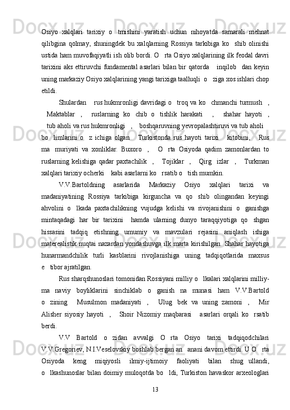 Osiyo   xalqlari   tarixiy   o tmishini   yaratish   uchun   nihoyatda   samarali   mehnat
qilibgina   qolmay,   shuningdek   bu   xalqlarning   Rossiya   tarkibiga   ko shib   olinishi	

ustida ham muvofaqiyatli ish olib bordi. O rta Osiyo xalqlarining ilk feodal davri	

tarixini   aks  ettiruvchi   fundamental  asarlari   bilan bir  qatorda  inqilob dan  keyin	
 
uning markaziy Osiyo xalqlarining yangi tarixiga taalluqli  o ziga xos ishlari chop

etildi. 
Shulardan  rus hukmronligi davridagi o troq va ko chmanchi turmush ,	
   
Maktablar ,   ruslarning   ko chib   o tishlik   harakati   ,   shahar   hayoti ,	
       
tub aholi va rus hukmronligi ,  boshqaruvning yevropalashtiruvi va tub aholi
   
bo limlarini   o z   ichiga   olgan   Turkistonda   rus   hayoti   tarixi   kitobini,   Rus	
    
ma muriyati   va   xonliklar.   Buxoro ,   O rta   Osiyoda   qadim   zamonlardan   to
   
ruslarning   kelishiga   qadar   paxtachilik ,   Tojiklar ,   Qirg izlar ,   Turkman	
      
xalqlari tarixiy ocherki  kabi asarlarni ko rsatib o tish mumkin. 	
  
V.V.Bartoldning   asarlarida   Markaziy   Osiyo   xalqlari   tarixi   va
madaniyatining   Rossiya   tarkibiga   kirguncha   va   qo shib   olingandan   keyingi	

ahvolini   o lkada   paxtachilikning   vujudga   kelishi   va   rivojanishini   o ganishga	
 
mintaqadagi   har   bir   tarixini     hamda   ularning   dunyo   taraqqiyotiga   qo shgan	

hissasini   tadqiq   etishning   umumiy   va   mavzulari   rejasini   aniqlash   ishiga
materealistik nuqtai  nazardan yondashuvga ilk marta kirishilgan. Shahar hayotiga
hunarmandchilik   turli   kasblarini   rivojlanishiga   uning   tadqiqotlarida   maxsus
e tibor ajratilgan.	

Rus sharqshunoslari tomonidan Rossiyani milliy o lkalari xalqlarini milliy-	

ma naviy   boyliklarini   sinchiklab   o ganish   na munasi   ham   V.V.Bartold	
  
o zining   Musulmon   madaniyati ,   Ulug bek   va   uning   zamoni ,   Mir	
      
Alisher   siyosiy   hayoti ,   Shoir   Nizomiy   maqbarasi   asarlari   orqali   ko rsatib	
   
berdi.
V.V   Bartold   o zidan   avvalgi   O rta   Osiyo   tarixi   tadqiqodchilari
 
V.V.Gregoriev, N.I.Veselovskiy boshlab bergan an anani davom ettirdi. U O rta	
 
Osiyoda   keng   miqiyosli   ilmiy-ijtimoiy   faoliyati   bilan   shug ullandi,	

o lkashunoslar   bilan   doimiy  muloqotda  bo ldi,  Turkiston  havaskor   arxeologlari	
 
13 