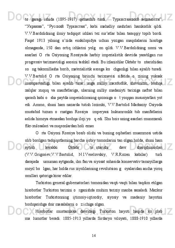 to garagi   ishida   (1895-1917)   qatnashib   turdi,    Туркистанский   ведомости ”,
“ Украина ”,   “ Русский   Туркистан ”,   kabi   mahalliy   nashrlari   hamkorlik   qildi.
V.V.Bardolidning   ilmiy   tadqiqot   ishlari   tez   sur’atlar   bilan   taraqqiy   topib   bordi.
Faqat   1913   yilning   o’zida   enskilopidya   uchun   yozgan   maqolalarini   hisobga
olmaganda,   150   dan   ortiq   ishlarini   yolg on   qildi.   V.V.Bardolidning   nomi   va	

asarlari   O rta   Osiyoning   Rossiyada   harbiy   imperialistik   davrida   yaratilgan   rus	

progressiv tarixnavisligi asosini tashkil etadi. Bu izlanishlar Oktabr to ntarishidan	

so ng   takomillasha   borib,   materialistik   asosga   ko chganligi   bilan   ajralib   turadi.	
 
V.V.Bartolid   O rta   Osiyoning   birinchi   tarixnavisi   sifatida   o zining   yuksak	
 
insonparvarligi   bilan   ajralib   turar,   unga   milliy   maxdudlik,   shovinizm,   boshqa
xalqlar   xuquq   va   manfatlariga,   ularning   milliy   madaniyti   tarixiga   nafrat   bilan
qarash kabi o sha paytda imperializmning qozoniga o t yoqqan xususiyatlari yot	
 
edi.   Ammo,   shuni   ham   nazarda   tutish   lozimki,   V.V.Bartolid   Markaziy   Osiyoda
mustabid   tuzum   o rnatgan   Rossiya     imperyasi   hukumronlik   tub   manfatlarini	

aslida himoya etmasdan boshqa iloji yo q edi. Shu bois uning asarlari munozarali	

fikr-xulosalari va nuqsonlardan holi emas. 
O rta  Osiyoni   Rossiya   bosib  olishi   va buning  oqibatlari   muammosi   ustida	

olib borilgan tadqiqotlarning barcha ijobiy tomonlarini tan olgan holda, shuni ham
aytish   kerakki   Oktabr   to ntarishi   davr   sharqshunoslari	

(V.V.Grigoriev,V.V.Bartolid,   N.I.Veselovskiy,   V.R.Rozen   kabilar)   turli	

darajada  umuman aytganda, ilm fan va siyosat sohasida konservativ tamoyillarga	

moyil bo lgan, har holda rus ziyolilarining revolutsion g oyalaridan ancha yiroq
 
omillari qatoriga kirar edilar.        
Turkiston general-gubernatorlari tomonidan vaqti-vaqti bilan taqdim etilgan
hisobotlar Turkiston tarixini o rganishda muhim tarixiy manba sanaladi. Mazkur	

hisobotlar   Turkistonning   ijtimoiy-iqtisodiy,   siyosiy   va   madaniy   hayotini
boshqarishga doir masalalarni o z ichiga olgan.

Hisobotlar   mustamlaka   davridagi   Turkiston   hayoti   haqida   ko plab	

ma lumotlar   beradi.   1885-1913   yillarda   Sirdaryo   viloyati,   1888-1910   yillarda	

14 