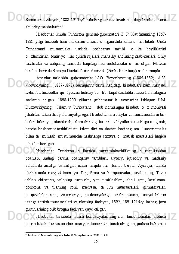 Samarqand viloyati, 1888-1913 yillarda Farg ona viloyati haqidagi hisobotlar ana
shunday manbalardir. 6
Hisobotlar   ichida   Turkiston   general-gubernatori   K.   P.   Kaufmanning   1867-
1881  yilgi   hisoboti   ham   Turkiston   tarixini   o rganishda   katta  o rin  tutadi.   Unda
 
Turkistonni   mustamlaka   usulida   boshqaruv   tartibi,   o lka   boyliklarini	

o zlashtirish, temir yo llar qurish rejalari, mahalliy aholining kasb-korlari, diniy	
 
tuzilmalar   va   xalqning   turmushi   haqidagi   fikr-mulohazalar   o rin   olgan.   Mazkur	

hisobot hozirda Rossiya Davlat Tarixi Arxivida (Sankt-Peterburg) saqlanmoqda.
Arxivlar   tarkibida   gubernatorlar   N.O.   Rozenbaxning   (1885-1889),   A.V.
Vrevskiyning     (1889-1898)   boshqaruv   davri   haqidagi   hisobotlari   ham   mavjud.
Lekin bu hisobotlar qo lyozma holiday bo lib, faqat dastlabki nusxa holatidagina	
 
saqlanib   qolgan.   1898-1900   yillarda   gubernatorlik   lavozimida   ishlagan   S.M.
Duxovskiyning   Islam   v   Turkestane   deb   nomlangan   hisoboti   o z   mohiyati	
  
jihatidan ulkan ilmiy ahamiyatga ega. Hisobotda nasroniylar va musulmonlarni bir-
birlari bilan yaqinlashtirish, islom dinidagi ba zi adabiyotlarni rus tiliga o girish,	
 
barcha boshqaruv tashkilotlrini islom  dini va shariati haqidagi ma lumotnomalar	

bilan   ta minlash,   musulmoncha   nashrlarga   senzura   o rnatish   masalalari   haqida	
 
takliflar berilgan.
Hisobotlar   Turkiston   o lkasida   mustamlakachilikning   o rnatilishidan	
 
boshlab,   undagi   barcha   boshqaruv   tartiblari,   siyosiy,   iqtisodiy   va   madaniy
sohalarda   amalga   oshirilgan   ishlar   haqida   ma lumot   beradi.   Ayniqsa,   ularda	

Turkistonda   mavjud   temir   yo llar,   firma   va   kompaniyalar,   savdo-sotiq,   Tovar	

ishlab   chiqarish,   xalqning   turmushi,   yer   qimirlashlari,   aholi   soni,   kasalxona,
dorixona   va   ularning   soni,   madrasa,   ta lim   muassasalari,   gimnaziyalar,	

o quvchilar   soni,   veterinariya,   epidemiyalarga   qarshi   kurash,   jinoyatchilarni	

jazoga   tortish   muassasalari   va   ularning   faoliyati,   1892,   189,   1916-yillardagi   jazo
guruhlarining olib brogan faoliyati qayd etilgan.
Hisobotlar   tarkibida   taftish   komissiyalarining   ma lumotnomalari   alohida	

o rin tutadi. Turkiston chor rossiyasi tomonidan bosib olingach, podsho hukumati	

6
  Tolibov R. Muxim tarixiy manbalar.// Moziydan sado. 2008. 1. 91b
15 