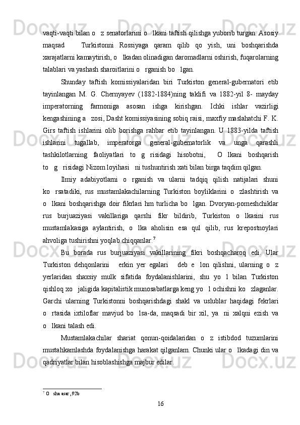 vaqti-vaqti bilan o z senatorlarini o lkani taftish qilishga yuborib turgan. Asosiy 
maqsad     Turkistonni   Rossiyaga   qaram   qilib   qo yish,   uni   boshqarishda	
 
xarajatlarni kamaytirish, o lkadan olinadigan daromadlarni oshirish, fuqarolarning	

talablari va yashash sharoitlarini o rganish bo lgan.	
 
Shunday   taftish   komissiyalaridan   biri   Turkiston   general-gubernatori   etib
tayinlangan   M.   G.   Chernyayev   (1882-1884)ning   taklifi   va   1882-yil   8-   mayday
imperatorning   farmoniga   asosan   ishga   kirishgan.   Ichki   ishlar   vazirligi
kengashining a zosi, Dasht komissiyasining sobiq raisi, maxfiy maslahatchi F. K.	

Girs   taftish   ishlarini   olib   borishga   rahbar   etib   tayinlangan.   U   1883-yilda   taftish
ishlarini   tugallab,   imperatorga   general-gubernatorlik   va   unga   qarashli
tashkilotlarning   faoliyatlari   to g risidagi   hisobotni,   O lkani   boshqarish	
   
to g risidagi Nizom loyihasi ni tushuntirish xati bilan birga taqdim qilgan.	
  
Ilmiy   adabiyotlarni   o rganish   va   ularni   tadqiq   qilish   natijalari   shuni	

ko rsatadiki,   rus   mustamlakachilarning   Turkiston   boyliklarini   o zlashtirish   va	
 
o lkani   boshqarishga   doir   fikrlari   hm   turlicha   bo lgan.   Dvoryan-pomeshchiklar
 
rus   burjuaziyasi   vakillariga   qarshi   fikr   bildirib,   Turkiston   o lkasini   rus	

mustamlakasiga   aylantirish,   o lka   aholisin   esa   qul   qilib,   rus   krepostnoylari	

ahvoliga tushirishni yoqlab chiqqanlar. 7
 
Bu   borada   rus   burjuaziyasi   vakillarining   fikri   boshqacharoq   edi.   Ular
Turkiston   dehqonlarini   erkin   yer   egalari   deb   e lon   qilishni,   ularning   o z	
   
yerlaridan   shaxsiy   mulk   sifatida   foydalanishlarini,   shu   yo l   bilan   Turkiston	

qishloq xo jaligida kapitalistik munosabatlarga keng yo l ochishni ko zlaganlar.	
  
Garchi   ularning   Turkistonni   boshqarishdagi   shakl   va   uslublar   haqidagi   fekrlari
o rtasida   ixtiloflar   mavjud   bo lsa-da,   maqsadi   bir   xil,   ya ni   xalqni   ezish   va	
  
o lkani talash edi.

Mustamlakachilar   shariat   qonun-qoidalaridan   o z   istibdod   tuzumlarini	

mustahkamlashda foydalanishga harakat qilganlam. Chunki ular o lkadagi din va	

qadriyatlar bilan hisoblashishga majbur edilar.
7
 O sha asar, 92b	

16 