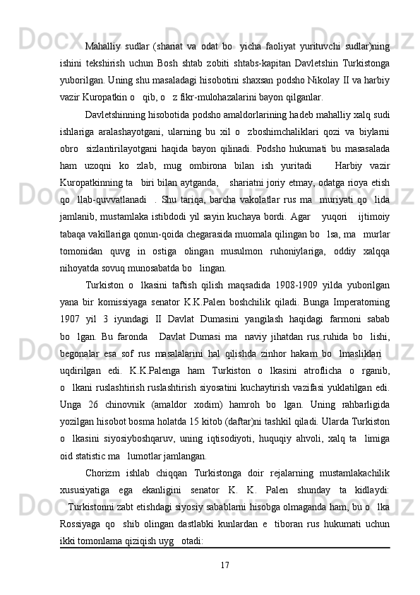 Mahalliy   sudlar   (shariat   va   odat   bo yicha   faoliyat   yurituvchi   sudlar)ning
ishini   tekshirish   uchun   Bosh   shtab   zobiti   shtabs-kapitan   Davletshin   Turkistonga
yuborilgan. Uning shu masaladagi hisobotini shaxsan podsho Nikolay II va harbiy
vazir Kuropatkin o qib, o z fikr-mulohazalarini bayon qilganlar.	
 
Davletshinning hisobotida podsho amaldorlarining hadeb mahalliy xalq sudi
ishlariga   aralashayotgani,   ularning   bu   xil   o zboshimchaliklari   qozi   va   biylarni	

obro sizlantirilayotgani   haqida   bayon   qilinadi.   Podsho   hukumati   bu   masasalada	

ham   uzoqni   ko zlab,   mug ombirona   bilan   ish   yuritadi     Harbiy   vazir	
  
Kuropatkinning ta biri bilan aytganda,  shariatni joriy etmay, odatga rioya etish
 
qo llab-quvvatlanadi .   Shu   tariqa,   barcha   vakolatlar   rus   ma muriyati   qo lida	
   
jamlanib, mustamlaka istibdodi  yil  sayin  kuchaya bordi. Agar  yuqori  ijtimoiy	
 
tabaqa vakillariga qonun-qoida chegarasida muomala qilingan bo lsa, ma murlar
 
tomonidan   quvg in   ostiga   olingan   musulmon   ruhoniylariga,   oddiy   xalqqa	

nihoyatda sovuq munosabatda bo lingan.	

Turkiston   o lkasini   taftish   qilish   maqsadida   1908-1909   yilda   yuborilgan	

yana   bir   komissiyaga   senator   K.K.Palen   boshchilik   qiladi.   Bunga   Imperatorning
1907   yil   3   iyundagi   II   Davlat   Dumasini   yangilash   haqidagi   farmoni   sabab
bo lgan.   Bu   faronda   Davlat   Dumasi   ma naviy   jihatdan   rus   ruhida   bo lishi,	
   
begonalar   esa   sof   rus   masalalarini   hal   qilishda   zinhor   hakam   bo lmasliklari	
 
uqdirilgan   edi.   K.K.Palenga   ham   Turkiston   o lkasini   atroflicha   o rganib,	
 
o lkani  ruslashtirish  ruslashtirish  siyosatini  kuchaytirish  vazifasi  yuklatilgan edi.	

Unga   26   chinovnik   (amaldor   xodim)   hamroh   bo lgan.   Uning   rahbarligida	

yozilgan hisobot bosma holatda 15 kitob (daftar)ni tashkil qiladi. Ularda Turkiston
o lkasini   siyosiyboshqaruv,   uning   iqtisodiyoti,   huquqiy   ahvoli,   xalq   ta limiga	
 
oid statistic ma lumotlar jamlangan.	

Chorizm   ishlab   chiqqan   Turkistonga   doir   rejalarning   mustamlakachilik
xususiyatiga   ega   ekanligini   senator   K.   K.   Palen   shunday   ta kidlaydi:	

Turkistonni zabt etishdagi siyosiy sabablarni hisobga olmaganda ham, bu o lka	
 
Rossiyaga   qo shib   olingan   dastlabki   kunlardan   e tiboran   rus   hukumati   uchun	
 
ikki tomonlama qiziqish uyg otadi: 	

17 