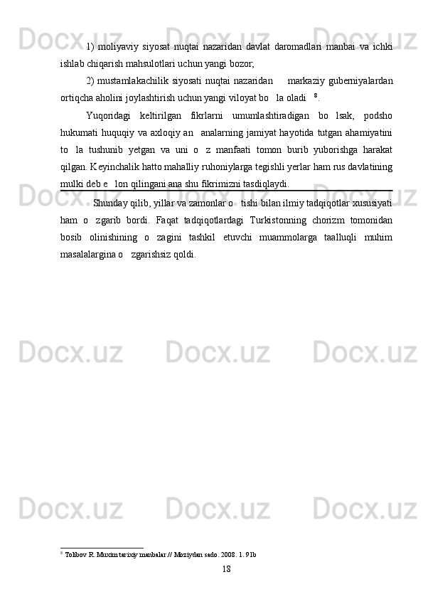 1)   moliyaviy   siyosat   nuqtai   nazaridan   davlat   daromadlari   manbai   va   ichki
ishlab chiqarish mahsulotlari uchun yangi bozor; 
2)   mustamlakachilik  siyosati  nuqtai   nazaridan   markaziy guberniyalardan
ortiqcha aholini joylashtirish uchun yangi viloyat bo la oladi	
  8
.
Yuqoridagi   keltirilgan   fikrlarni   umumlashtiradigan   bo lsak,   podsho	

hukumati huquqiy va axloqiy an analarning jamiyat  hayotida tutgan ahamiyatini	

to la   tushunib   yetgan   va   uni   o z   manfaati   tomon   burib   yuborishga   harakat	
 
qilgan. Keyinchalik hatto mahalliy ruhoniylarga tegishli yerlar ham rus davlatining
mulki deb e lon qilingani ana shu fikrimizni tasdiqlaydi.	

             Shunday qilib, yillar va zamonlar o tishi bilan ilmiy tadqiqotlar xususiyati	

ham   o zgarib   bordi.   Faqat   tadqiqotlardagi   Turkistonning   chorizm   tomonidan	

bosib   olinishining   o zagini   tashkil   etuvchi   muammolarga   taalluqli   muhim	

masalalargina o zgarishsiz qoldi. 	

8
  Tolibov R. Muxim tarixiy manbalar.// Moziydan sado. 2008. 1. 91b
18 