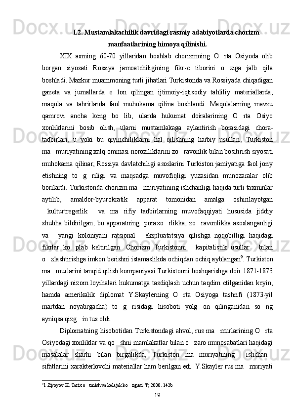 I.2. Mustamlakachilik davridagi rasmiy adabiyotlarda chorizm
manfaatlarining himoya qilinishi.
XIX   asrning   60-70   yillaridan   boshlab   chorizmning   O rta   Osiyoda   olib
borgan   siyosati   Rossiya   jamoatchiligining   fikr-e tiborini   o ziga   jalb   qila	
 
boshladi. Mazkur muammoning turli jihatlari Turkistonda va Rossiyada chiqadigan
gazeta   va   jurnallarda   e lon   qilingan   ijtimoiy-iqtisodiy   tahliliy   materiallarda,	

maqola   va   tahrirlarda   faol   muhokama   qilina   boshlandi.   Maqolalarning   mavzu
qamrovi   ancha   keng   bo lib,   ularda   hukumat   doiralarining   O rta   Osiyo	
 
xonliklarini   bosib   olish,   ularni   mustamlakaga   aylantirish   borasidagi   chora-
tadbirlari,   u   yoki   bu   qiyinchiliklarni   hal   qilishning   harbiy   usullari,   Turkiston
ma muriyatining xalq ommasi noroziliklarini zo ravonlik bilan bositirish siyosati	
 
muhokama qilinar, Rossiya davlatchiligi asoslarini Turkiston jamiyatiga faol joriy
etishning   to g riligi   va   maqsadga   muvofiqligi   yuzasidan   munozaralar   olib	
 
borilardi. Turkistonda chorizm ma muriyatining ishchanligi haqida turli taxminlar	

aytilib,   amaldor-byurokratik   apparat   tomonidan   amalga   oshirilayotgan
kulturtregerlik   va   ma rifiy   tadbirlarning   muvofaqqiyati   hususida   jiddiy	
  
shubha   bildirilgan,   bu  apparatning     poraxo rlikka,   zo ravonlikka  asoslanganligi	
 
va   yangi   koloniyani   ratsional   ekspluatatsiya   qilishga   noqobilligi   haqidagi	
 
fikrlar   ko plab   keltirilgan.   Chorizm   Turkistonni   kapitalistik   usullar   bilan	
  
o zlashtirishga imkon berishni istamaslikda ochiqdan ochiq ayblangan	
 9
. Turkiston
ma murlarini tanqid qilish kompaniyasi Turkistonni boshqarishga doir 1871-1873	

yillardagi nizom loyihalari hukumatga tasdiqlash uchun taqdim etilganidan keyin,
hamda   amerikalik   diplomat   Y.Skaylerning   O rta   Osiyoga   tashrifi   (1873-yil	

martdan   noyabrgacha)   to g risidagi   hisoboti   yolg on   qilinganidan   so ng	
   
ayniqsa qizg in tus oldi.	

Diplomatning hisobotidan Turkistondagi  ahvol, rus ma murlarining O rta	
 
Osiyodagi xonliklar va qo shni mamlakatlar bilan o zaro munosabatlari haqidagi	
 
masalalar   sharhi   bilan   birgalikda,   Turkiston   ma muriyatining   ishchan	
  
sifatlarini xarakterlovchi materiallar ham berilgan edi. Y.Skayler rus ma muriyati	

9
1 Ziyoyov H. Tarix o tmish va kelajak ko zgusi. T; 2000. 142b	
 
19 