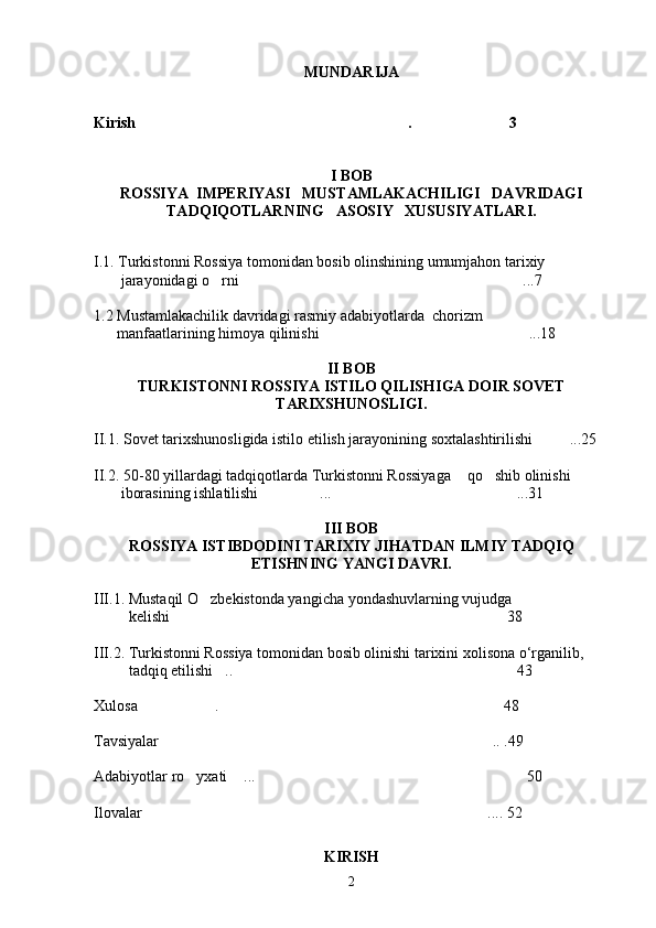 MUNDARIJA
Kirish .    3 
I BOB
ROSSIYA  IMPERIYASI   MUSTAMLAKACHILIGI   DAVRIDAGI
TADQIQOTLARNING   ASOSIY   XUSUSIYATLARI.
I.1. Turkistonni Rossiya tomonidan bosib olinshining umumjahon tarixiy                
       jarayonidagi o rni ...7	
 
1.2 Mustamlakachilik davridagi rasmiy adabiyotlarda  chorizm  
      manfaatlarining himoya qilinishi ...18	

II BOB
TURKISTONNI ROSSIYA ISTILO QILISHIGA DOIR SOVET
TARIXSHUNOSLIGI.
II.1. Sovet tarixshunosligida istilo etilish jarayonining soxtalashtirilishi ...25	

II.2. 50-80 yillardagi tadqiqotlarda Turkistonni Rossiyaga  qo shib olinishi       	
  
       iborasining ishlatilishi ... ...31	
 
III BOB
ROSSIYA ISTIBDODINI TARIXIY JIHATDAN ILMIY TADQIQ
ETISHNING YANGI DAVRI.
III.1. Mustaqil O zbekistonda yangicha yondashuvlarning vujudga                         	

         kelishi  38	

III.2. Turkistonni Rossiya tomonidan bosib olinishi tarixini xolisona o‘rganilib,   
         tadqiq etilishi .. 43	
 
Xulosa  . 48	
 
Tavsiyalar .. .49	

Adabiyotlar ro yxati  ... 50	
  
Ilovalar ....	
   52   
KIRISH
2 