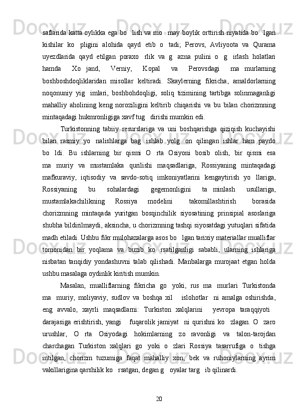 saflarida katta oylikka ega bo lish va mo may boylik orttirish niyatida bo lgan  
kishilar   ko pligini   alohida   qayd   etib   o tadi;   Perovs,   Avliyoota   va   Qurama	
 
uyezdlarida   qayd   etilgan   poraxo rlik   va   g azna   pulini   o g irlash   holatlari	
   
hamda   Xo jand,   Verniy,   Kopal   va   Perovsdagi   ma murlarning	
 
boshboshdoqliklaridan   misollar   keltiradi.   Skaylerning   fikricha,   amaldorlarning
noqonuniy   yig imlari,   boshbohdoqligi,   soliq   tizimining   tartibga   solinmaganligi

mahalliy   aholining   keng   noroziligini   keltirib   chiqarishi   va   bu   bilan   chorizmning
mintaqadagi hukmronligiga xavf tug dirishi mumkin edi.	

Turkistonning   tabiiy   resurslariga   va   uni   boshqarishga   qiziqish   kuchayishi
bilan   rasmiy   yo nalishlarga   bag ishlab   yolg on   qilingan   ishlar   ham   paydo	
  
bo ldi.   Bu   ishlarning   bir   qismi   O rta   Osiyoni   bosib   olish,   bir   qismi   esa	
 
ma muriy   va   mustamlaka   qurilishi   maqsadlariga,   Rossiyaning   mintaqadagi

mafkuraviy,   iqtisodiy   va   savdo-sotiq   imkoniyatlarini   kengaytirish   yo llariga,	

Rossiyaning   bu   sohalardagi   gegemonligini   ta minlash   usullariga,	

mustamlakachilikning   Rossiya   modelini   takomillashtirish   borasida	
 
chorizmning   mintaqada   yuritgan   bosqinchilik   siyosatining   prinsipial   asoslariga
shubha bildirilmaydi, aksincha, u chorizmning tashqi siyosatdagi yutuqlari sifatida
madh etiladi. Ushbu fikr mulohazalarga asos bo lgan tarixiy materiallar mualliflar	

tomonidan   bir   yoqlama   va   buzib   ko rsatilganligi   sababli,   ularning   ishlariga	

nisbatan   tanqidiy   yondashuvni   talab   qilishadi.   Manbalarga   murojaat   etgan   holda
ushbu masalaga oydinlik kiritish mumkin.
Masalan,   mualliflarning   fikricha   go yoki,   rus   ma murlari   Turkistonda	
 
ma muriy,   moliyaviy,   sudlov   va   boshqa   xil   islohotlar ni   amalga   oshirishda,	
  
eng   avvalo,   xayrli   maqsadlarni:   Turkiston   xalqlarini   yevropa   taraqqiyoti	
 
darajasiga   erishtirish,   yangi   fuqarolik   jamiyat ni   qurishni   ko zlagan.   O zaro	
   
urushlar,   O rta   Osiyodagi   hokimlarning   zo ravonligi   va   talon-tarojdan	
 
charchagan   Turkiston   xalqlari   go yoki   o zlari   Rossiya   tasarrufiga   o tishga	
  
intilgan,   chorizm   tuzumiga   faqat   mahalliy   xon,   bek   va   ruhoniylarning   ayrim
vakillarigina qarshilik ko rsatgan, degan g oyalar targ ib qilinardi.	
  
20 