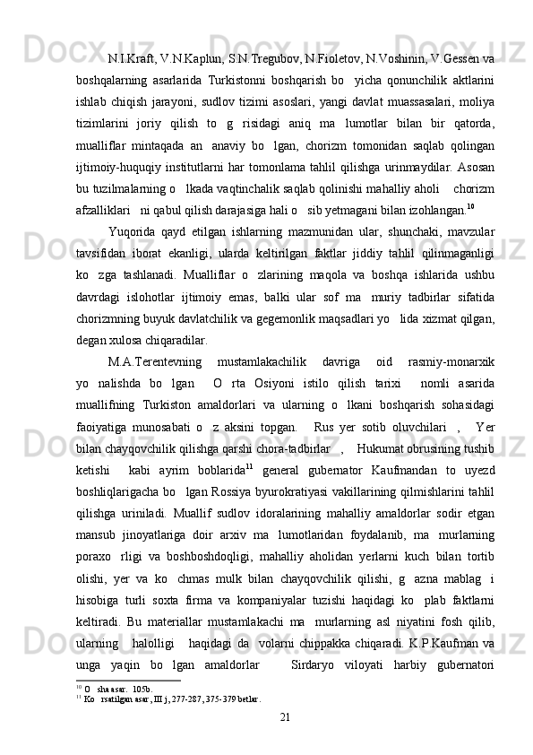 N.I.Kraft, V.N.Kaplun, S.N.Tregubov, N.Fioletov, N.Voshinin, V.Gessen va
boshqalarning   asarlarida   Turkistonni   boshqarish   bo yicha   qonunchilik   aktlarini
ishlab   chiqish   jarayoni,   sudlov   tizimi   asoslari,   yangi   davlat   muassasalari,   moliya
tizimlarini   joriy   qilish   to g risidagi   aniq   ma lumotlar   bilan   bir   qatorda,	
  
mualliflar   mintaqada   an anaviy   bo lgan,   chorizm   tomonidan   saqlab   qolingan	
 
ijtimoiy-huquqiy   institutlarni   har   tomonlama   tahlil   qilishga   urinmaydilar.   Asosan
bu tuzilmalarning o lkada vaqtinchalik saqlab qolinishi mahalliy aholi  chorizm	
 
afzalliklari ni qabul qilish darajasiga hali o sib yetmagani bilan izohlangan.	
  10
 
Yuqorida   qayd   etilgan   ishlarning   mazmunidan   ular,   shunchaki,   mavzular
tavsifidan   iborat   ekanligi,   ularda   keltirilgan   faktlar   jiddiy   tahlil   qilinmaganligi
ko zga   tashlanadi.   Mualliflar   o zlarining   maqola   va   boshqa   ishlarida   ushbu	
 
davrdagi   islohotlar   ijtimoiy   emas,   balki   ular   sof   ma muriy   tadbirlar   sifatida	

chorizmning buyuk davlatchilik va gegemonlik maqsadlari yo lida xizmat qilgan,	

degan xulosa chiqaradilar.
M.A.Terentevning   mustamlakachilik   davriga   oid   rasmiy-monarxik
yo nalishda   bo lgan   O rta   Osiyoni   istilo   qilish   tarixi   nomli   asarida	
    
muallifning   Turkiston   amaldorlari   va   ularning   o lkani   boshqarish   sohasidagi	

faoiyatiga   munosabati   o z   aksini   topgan.   Rus   yer   sotib   oluvchilari ,   Yer	
   
bilan chayqovchilik qilishga qarshi chora-tadbirlar ,  Hukumat obrusining tushib	
 
ketishi   kabi   ayrim   boblarida	
 11
  general   gubernator   Kaufmandan   to   uyezd
boshliqlarigacha bo lgan Rossiya  byurokratiyasi  vakillarining qilmishlarini tahlil	

qilishga   uriniladi.   Muallif   sudlov   idoralarining   mahalliy   amaldorlar   sodir   etgan
mansub   jinoyatlariga   doir   arxiv   ma lumotlaridan   foydalanib,   ma murlarning	
 
poraxo rligi   va   boshboshdoqligi,   mahalliy   aholidan   yerlarni   kuch   bilan   tortib	

olishi,   yer   va   ko chmas   mulk   bilan   chayqovchilik   qilishi,   g azna   mablag i	
  
hisobiga   turli   soxta   firma   va   kompaniyalar   tuzishi   haqidagi   ko plab   faktlarni	

keltiradi.   Bu   materiallar   mustamlakachi   ma murlarning   asl   niyatini   fosh   qilib,	

ularning   halolligi   haqidagi   da volarni   chippakka   chiqaradi.   K.P.Kaufman   va	
  
unga   yaqin   bo lgan   amaldorlar     Sirdaryo   viloyati   harbiy   gubernatori	
 
10
 O sha asar.  105b.	

11
 Ko rsatilgan asar, III j, 277-287, 375-379 betlar.

21 