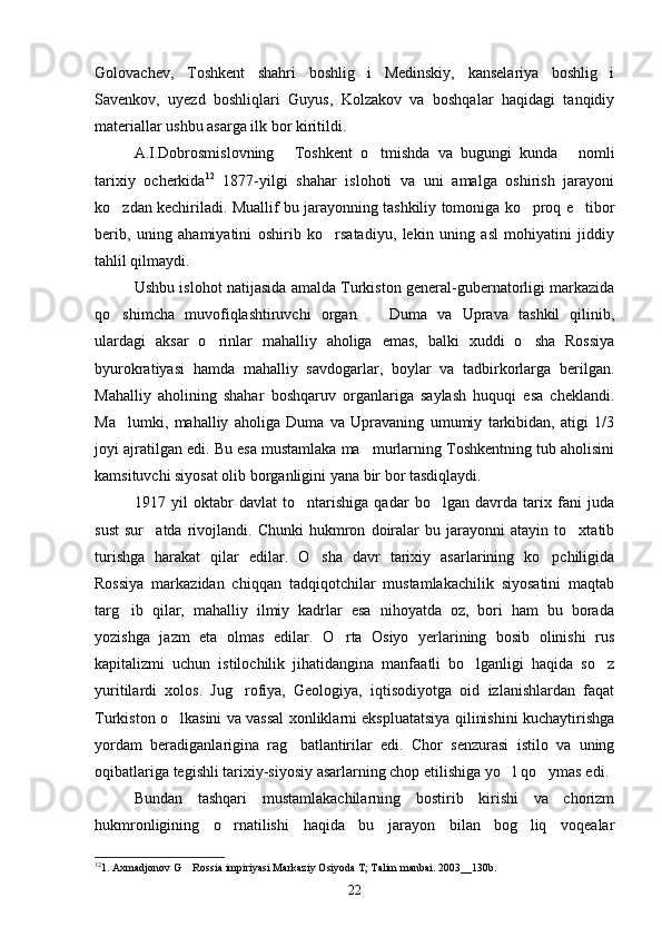 Golovachev,   Toshkent   shahri   boshlig i   Medinskiy,   kanselariya   boshlig i 
Savenkov,   uyezd   boshliqlari   Guyus,   Kolzakov   va   boshqalar   haqidagi   tanqidiy
materiallar ushbu asarga ilk bor kiritildi. 
A.I.Dobrosmislovning   Toshkent   o tmishda   va   bugungi   kunda   nomli	
  
tarixiy   ocherkida 12
  1877-yilgi   shahar   islohoti   va   uni   amalga   oshirish   jarayoni
ko zdan kechiriladi. Muallif bu jarayonning tashkiliy tomoniga ko proq e tibor	
  
berib,   uning   ahamiyatini   oshirib   ko rsatadiyu,   lekin   uning   asl   mohiyatini   jiddiy	

tahlil qilmaydi.
Ushbu islohot natijasida amalda Turkiston general-gubernatorligi markazida
qo shimcha   muvofiqlashtiruvchi   organ     Duma   va   Uprava   tashkil   qilinib,	
 
ulardagi   aksar   o rinlar   mahalliy   aholiga   emas,   balki   xuddi   o sha   Rossiya	
 
byurokratiyasi   hamda   mahalliy   savdogarlar,   boylar   va   tadbirkorlarga   berilgan.
Mahalliy   aholining   shahar   boshqaruv   organlariga   saylash   huquqi   esa   cheklandi.
Ma lumki,   mahalliy   aholiga   Duma   va   Upravaning   umumiy   tarkibidan,   atigi   1/3	

joyi ajratilgan edi. Bu esa mustamlaka ma murlarning Toshkentning tub aholisini	

kamsituvchi siyosat olib borganligini yana bir bor tasdiqlaydi. 
1917   yil   oktabr   davlat   to ntarishiga   qadar   bo lgan   davrda   tarix   fani   juda	
 
sust   sur atda   rivojlandi.   Chunki   hukmron   doiralar   bu   jarayonni   atayin   to xtatib	
 
turishga   harakat   qilar   edilar.   O sha   davr   tarixiy   asarlarining   ko pchiligida	
 
Rossiya   markazidan   chiqqan   tadqiqotchilar   mustamlakachilik   siyosatini   maqtab
targ ib   qilar,   mahalliy   ilmiy   kadrlar   esa   nihoyatda   oz,   bori   ham   bu   borada	

yozishga   jazm   eta   olmas   edilar.   O rta   Osiyo   yerlarining   bosib   olinishi   rus	

kapitalizmi   uchun   istilochilik   jihatidangina   manfaatli   bo lganligi   haqida   so z	
 
yuritilardi   xolos.   Jug rofiya,   Geologiya,   iqtisodiyotga   oid   izlanishlardan   faqat	

Turkiston o lkasini va vassal xonliklarni ekspluatatsiya qilinishini kuchaytirishga	

yordam   beradiganlarigina   rag batlantirilar   edi.   Chor   senzurasi   istilo   va   uning	

oqibatlariga tegishli tarixiy-siyosiy asarlarning chop etilishiga yo l qo ymas edi. 	
 
Bundan   tashqari   mustamlakachilarning   bostirib   kirishi   va   chorizm
hukmronligining   o rnatilishi   haqida   bu   jarayon   bilan   bog liq   voqealar	
 
12
1. Axmadjonov G  Rossia impiriyasi Markaziy Osiyoda T; Talim manbai. 2003__130b.	

22 