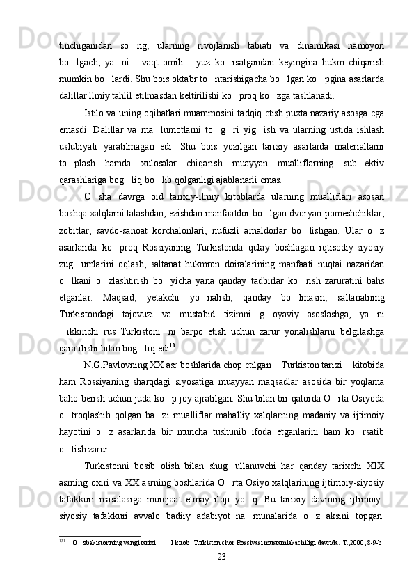 tinchiganidan   so ng,   ularning   rivojlanish   tabiati   va   dinamikasi   namoyon
bo lgach,   ya ni   vaqt   omili   yuz   ko rsatgandan   keyingina   hukm   chiqarish	
    
mumkin bo lardi. Shu bois oktabr to ntarishigacha bo lgan ko pgina asarlarda	
   
dalillar llmiy tahlil etilmasdan keltirilishi ko proq ko zga tashlanadi.  	
 
Istilo va uning oqibatlari muammosini tadqiq etish puxta nazariy asosga ega
emasdi.   Dalillar   va   ma lumotlarni   to g ri   yig ish   va   ularning   ustida   ishlash	
   
uslubiyati   yaratilmagan   edi.   Shu   bois   yozilgan   tarixiy   asarlarda   materiallarni
to plash   hamda   xulosalar   chiqarish   muayyan   mualliflarning   sub ektiv	
 
qarashlariga bog liq bo lib qolganligi ajablanarli emas.	
 
O sha   davrga   oid   tarixiy-ilmiy   kitoblarda   ularning   mualliflari   asosan	

boshqa xalqlarni talashdan, ezishdan manfaatdor bo lgan dvoryan-pomeshchiklar,	

zobitlar,   savdo-sanoat   korchalonlari,   nufuzli   amaldorlar   bo lishgan.   Ular   o z	
 
asarlarida   ko proq   Rossiyaning   Turkistonda   qulay   boshlagan   iqtisodiy-siyosiy	

zug umlarini   oqlash,   saltanat   hukmron   doiralarining   manfaati   nuqtai   nazaridan	

o lkani   o zlashtirish   bo yicha   yana   qanday   tadbirlar   ko rish   zaruratini   bahs	
   
etganlar.   Maqsad,   yetakchi   yo nalish,   qanday   bo lmasin,   saltanatning	
 
Turkistondagi   tajovuzi   va   mustabid   tizimni   g oyaviy   asoslashga,   ya ni	
 
ikkinchi   rus   Turkistoni ni   barpo   etish   uchun   zarur   yonalishlarni   belgilashga	
 
qaratilishi bilan bog liq edi	
 13
. 
N.G.Pavlovning XX asr boshlarida chop etilgan  Turkiston tarixi  kitobida	
 
ham   Rossiyaning   sharqdagi   siyosatiga   muayyan   maqsadlar   asosida   bir   yoqlama
baho berish uchun juda ko p joy ajratilgan. Shu bilan bir qatorda O rta Osiyoda	
 
o troqlashib   qolgan   ba zi   mualliflar   mahalliy   xalqlarning   madaniy   va   ijtimoiy	
 
hayotini   o z   asarlarida   bir   muncha   tushunib   ifoda   etganlarini   ham   ko rsatib	
 
o tish zarur.	

Turkistonni   bosib   olish   bilan   shug ullanuvchi   har   qanday   tarixchi   XIX	

asrning oxiri va XX asrning boshlarida O rta Osiyo xalqlarining ijtimoiy-siyosiy

tafakkuri   masalasiga   murojaat   etmay   iloji   yo q.   Bu   tarixiy   davrning   ijtimoiy-	

siyosiy   tafakkuri   avvalo   badiiy   adabiyot   na munalarida   o z   aksini   topgan.
 
13 1
  O zbekistonning yangi tarixi    1 kitob. Turkiston chor Rossiyasi mustamlakachiligi davrida. T.,2000, 8-9-b.	
   
23 