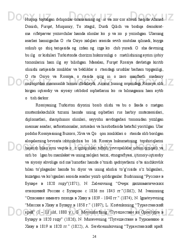 Huquqi   toptalgan   dehqonlar   ommasining   og ir   va   xor-zor   ahvoli   haqida   Ahmad
Donish,   Furqat,   Muqumiy,   To xtagul,   Durdi   Qilich   va   boshqa   demokrat-	

ma rifatparvar   yozuvchilar   hamda   olimlar   ko p   va   xo p   yozishgan.   Ularning	
  
asarlari   hanuzgacha   O rta   Osiyo   xalqlari   orasida   sevib   mutolaa   qilinadi,   kuyga	

solinib   qo shiq   tariqasida   og izdan   og izga   ko chib   yuradi.   O sha   davrning	
    
bu ilg or kishilari Turkistonda chorizm hukmronligi o rnatilishining ayrim ijobiy	
 
tomonlarini   ham   ilg ay   bilishgan.   Masalan,   Furqat   Rossiya   davlatiga   kiritib	

olinishi   natijasida   xonliklar   va   bekliklar   o rtasidagi   urushlar   barham   topganligi,	

O rta   Osiyo   va   Rossiya   o rtasida   qizg in   o zaro   manfaatli   madaniy	
   
muloqotdan mamnunlik hissini  ifodalaydi. Ammo buning orqasidagi  Rossiya olib
kirgan   iqtisodiy   va   siyosiy   istibdod   oqibatlarini   ko ra   bilmaganini   ham   aytib	

o tish darkor.	

Rossiyaning   Turkiston   diyorini   bosib   olishi   va   bu   o lkada   o rnatgan	
 
mustamlakachilik   tuzumi   hamda   uning   oqibatlari   rus   harbiy   mutaxassislari,
diplomatlari,   sharqshunos   olimlari,   sayyohu   savdogarlari   tomonidan   yozilgan
memuar asarlar, saforatnomalar, xotiralari va hisobotlarida batafsil yoritilgan. Ular
podsho Rossiyasining Buxoro, Xiva va Qo qon xonliklari o rtasida olib borilgan	
 
aloqalarning   bevosita   ishtirokchisi   bo ldi.   Rossiya   hukumatining     topshiriqlarini	

bajarish bilan ayni vaqtda o z qiziqishlari tufayli yevropaliklar uchun qiziqarli va	

sirli bo lgan bu mamlakat va uning xalqlari tarixi, etnografiyasi, ijtimoiy-iqtisodiy	

va siyosiy ahvoliga oid ma’lumotlar hamda o’tmish qadriyatlarni o’ta sinchkovlik
bilan   to’plaganlar   hamda   bu   diyor   va   uning   aholisi   to’g’risida   o’z   bilganlari,
kuzatgan va ko’rganlari asosida asarlar yozib qoldirganlar. Budrinning  “Русские в
Бухаре   в   1820   году”(1871);   N .   Zalesovning   “Очерк   дипломатических
отношений   России   с   Бухарою   с   1836   по   1843   гг.”(1862);   M .   Ivaninning
“Описание зимнего похода в Хиву в 1839 - 1840 гг.” (1874);   N .  Ignateyevning
“Миссия в Хиву и Бухару в 1858 г.” (1897);   L .   Kostenkoning   “Туркестанский
край”   ( I   –   III   jild ,   1880   y .);   G .   Meyendorfning   “Путешествие   из   Оренбурга   в
Бухару   в   1820   году”   (1826);   N .   Muravevning   “Путешествие   в   Туркмению   и
Хиву   в   1819   и   1820   гг.”   (1822);   A .   Serebrennikovning   “Туркестанский   край.
24 