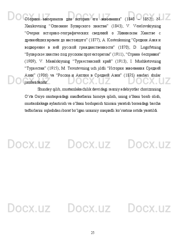 Сборник   материалов   для   истории   его   завоевания”   (1840   –   1852);   N .
Xanikovning   “Описание   Бухарского   ханства”   (1843);   V .   Veselovskiyning
“Очерки   историко-географических   сведений   о   Хивинском   Ханстве   с
древнейших времен до настоящего” (1877);  A .  Kostenkoning  “Средняя Азия и
водворение   в   ней   русской   гражданственности”   (1870);   D .   Logofetning
“Бухарское ханство под русским протекторатом” (1911), “Страна бесправия”
(1909);   V .   Masalskiyning   “Туркестанский   край”   (1913);   I .   Mushketovning
“Туркестан”   (1915);   M .   Terentevning   uch   jildli   “История   завоевания   Средней
Азии”   (1906)   va   “Россия   и   Англия   в   Средней   Азии”   (1875)   asarlari   shular
jumlasidandir .
             Shunday   qilib ,  mustamlakachilik   davridagi   rasmiy   adabiyotlar   chorizmning
O ‘ rta   Osiyo   mintaqasidagi   manfaatlarini   himoya   qilish ,   uning   o ‘ lkani   bosib   olish ,
mustamlakaga   aylantirish   va   o ‘ lkani   boshqarish   tizimini   yaratish   borasidagi   barcha
tadbirlarini   oqlashdan   iborat   bo ‘ lgan   umumiy   maqsadli   ko ‘ rsatma   ostida   yaratildi .
25 