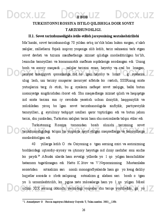                                                             II BOB
TURKISTONNI ROSSIYA ISTILO QILISHIGA DOIR SOVET
TARIXSHUNOSLIGI.
II .1.   Sovet   tarixshunosligida   istilo   etilish   jarayonining   soxtalashtirilishi  
Ma ’ lumki ,   sovet   tarixshunosligi   70   yildan   ortiq   zo ‘ rlik   bilan   hukm   surgan ,   o ‘ nlab
xalqlar ,   millatlarni   fojiali   inqiroz   yoqasiga   olib   kelib ,   tarix   sahnasini   tark   etgan
sovet   davlati   va   tuzumi   manfaatlariga   xizmat   qilishga   moslashtirilgan   bo ‘ lib ,
lenincha   tamoyillari   va   kommunistik   mafkura   aqidalariga   asoslangan   edi .   Uning
bosh   va   asosiy   maqsadi     xalqlar   tarixini   emas,   hayotiy   va   real   bo lmagan, 
jamiyat   taraqqiyoti   qonunlariga   zid   bo lgan   hayoliy   ta limot     g oyalarini	
   
ulug lash,   uni   tarixiy   muqarrar   zaruriyat   sifatida   ko rsatish,   SSSRning   soxta	
 
yutuqlarini   targ ib   etish,   bu   g oyalarni   nafaqat   sovet   xalqiga,   balki   butun	
 
insoniyatga  singdirishdan   iborat  edi.   Shu  maqsadlarga   xizmat  qilish  va  haqiqatga
zid   soxta   tarixni   sun iy   ravishda   yaratish   uchun   ilmiylik,   haqqoniylik   va	

xolislikdan   yiroq   bo lgan   sovet   tarixshunosligida   sinfiylik,   partiyaviylik

tamoyillari,   g ayriilmiy   tadqiqot   usullari   qaror   toptirilgan   edi   va   butun   jahon	

tarixi, shu jumladan, Turkiston xalqlari tarixi ham shu mezonlarda talqin etilar edi.
Turkistonnig   Rossiya   tomonidan   bosib   olinishi   tarixining   sovet
tarixshunosligidagi   talqini   ha   yuqorida   qayd   etilgan   maqsadlarga   va   tamoyillarga
moslashtirilgan edi.       
40     yillarga   kelib   O rta   Osiyoning   o tgan   asrning   oxiri   va   asrimizning	
  
boshlaridagi   iqtisodiy-siyosiy   va   ijtimoiy   hayotiga   oid   ilmiy   nashrlar   soni   ancha
ko paydi.	
 14
  Afsuski   ularda   ham   avvalgi   yillarda   yo l   qo yilgan   kamchiliklar	 
batamom   tugatilmagan   edi.   Hatto   K.Jitov   va   V.Nepomninning   Mustamlaka	

asoratidan     sotsializm   sari   nomli   monografiyalarida   ham   go yo   keng   daliliy	
  
hujjatlar   asosida   o zbek   xalqining   sotsializm   g alabasi   sari   bosib   o tgan	
    
yo li   umumlashtirilib,   ko pgina   xato   xulosalarga   ham   yo l   qo yilgan.   Misol	
   
uchun   XIX   asrning   ikkinchi   yarmidagi   voqealar   shu   tariqa   yoritiladiki,   go yo	

14
1. Axmadjonov G  Rossia impiriyasi Markaziy Osiyoda T; Talim manbai. 2003__138b.	

26 