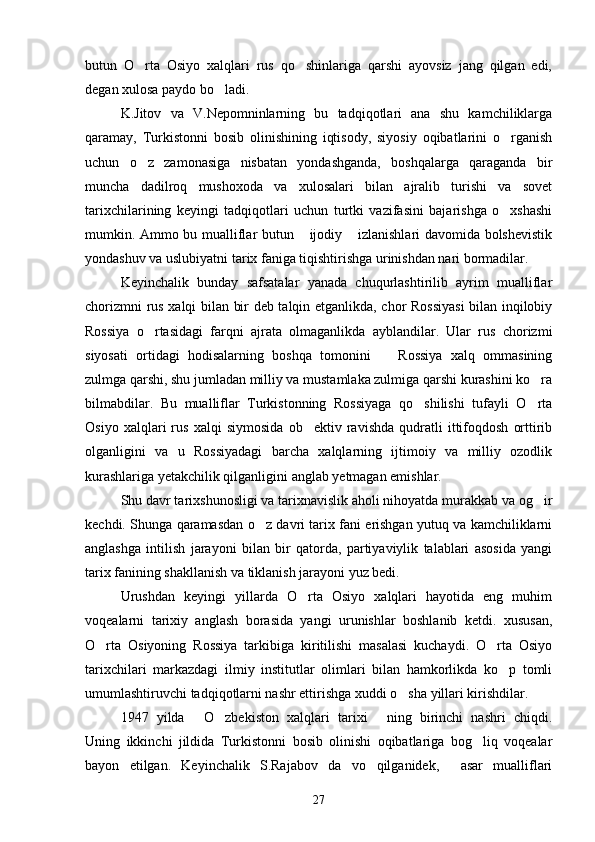 butun   O rta   Osiyo   xalqlari   rus   qo shinlariga   qarshi   ayovsiz   jang   qilgan   edi, 
degan xulosa paydo bo ladi. 	

K.Jitov   va   V.Nepomninlarning   bu   tadqiqotlari   ana   shu   kamchiliklarga
qaramay,   Turkistonni   bosib   olinishining   iqtisody,   siyosiy   oqibatlarini   o rganish	

uchun   o z   zamonasiga   nisbatan   yondashganda,   boshqalarga   qaraganda   bir	

muncha   dadilroq   mushoxoda   va   xulosalari   bilan   ajralib   turishi   va   sovet
tarixchilarining   keyingi   tadqiqotlari   uchun   turtki   vazifasini   bajarishga   o xshashi	

mumkin. Ammo bu mualliflar butun  ijodiy  izlanishlari davomida bolshevistik	
 
yondashuv va uslubiyatni tarix faniga tiqishtirishga urinishdan nari bormadilar.
Keyinchalik   bunday   safsatalar   yanada   chuqurlashtirilib   ayrim   mualliflar
chorizmni rus xalqi bilan bir deb talqin etganlikda, chor Rossiyasi  bilan inqilobiy
Rossiya   o rtasidagi   farqni   ajrata   olmaganlikda   ayblandilar.   Ular   rus   chorizmi	

siyosati   ortidagi   hodisalarning   boshqa   tomonini     Rossiya   xalq   ommasining	

zulmga qarshi, shu jumladan milliy va mustamlaka zulmiga qarshi kurashini ko ra	

bilmabdilar.   Bu   mualliflar   Turkistonning   Rossiyaga   qo shilishi   tufayli   O rta	
 
Osiyo   xalqlari   rus   xalqi   siymosida   ob ektiv   ravishda   qudratli   ittifoqdosh   orttirib	

olganligini   va   u   Rossiyadagi   barcha   xalqlarning   ijtimoiy   va   milliy   ozodlik
kurashlariga yetakchilik qilganligini anglab yetmagan emishlar.
Shu davr tarixshunosligi va tarixnavislik aholi nihoyatda murakkab va og ir	

kechdi. Shunga qaramasdan o z davri tarix fani erishgan yutuq va kamchiliklarni	

anglashga   intilish   jarayoni   bilan   bir   qatorda,   partiyaviylik   talablari   asosida   yangi
tarix fanining shakllanish va tiklanish jarayoni yuz bedi.
Urushdan   keyingi   yillarda   O rta   Osiyo   xalqlari   hayotida   eng   muhim	

voqealarni   tarixiy   anglash   borasida   yangi   urunishlar   boshlanib   ketdi.   xususan,
O rta   Osiyoning   Rossiya   tarkibiga   kiritilishi   masalasi   kuchaydi.   O rta   Osiyo	
 
tarixchilari   markazdagi   ilmiy   institutlar   olimlari   bilan   hamkorlikda   ko p   tomli	

umumlashtiruvchi tadqiqotlarni nashr ettirishga xuddi o sha yillari kirishdilar.	

1947   yilda   O zbekiston   xalqlari   tarixi   ning   birinchi   nashri   chiqdi.	
  
Uning   ikkinchi   jildida   Turkistonni   bosib   olinishi   oqibatlariga   bog liq   voqealar	

bayon   etilgan.   Keyinchalik   S.Rajabov   da vo   qilganidek,   asar   mualliflari	
 
27 