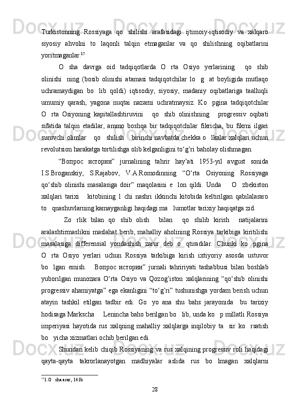Turkistonning   Rossiyaga   qo shilishi   arafasidagi   ijtimoiy-iqtisodiy   va   xalqaro
siyosiy   ahvolni   to laqonli   talqin   etmaganlar   va   qo shilishning   oqibatlarini	
 
yoritmaganlar. 15
O sha   davrga   oid   tadqiqotlarda   O rta   Osiyo   yerlarining   qo shib	
   
olinishi ning   (bosib   olinishi   atamasi   tadqiqotchilar   lo g at   boyligida   mutlaqo
  
uchramaydigan   bo lib   qoldi)   iqtisodiy,   siyosiy,   madaniy   oqibatlariga   taalluqli	

umumiy   qarash,   yagona   nuqtai   nazarni   uchratmaysiz.   Ko pgina   tadqiqotchilar	

O rta   Osiyoning   kapitallashtiruvini   qo shib   olinishning   progressiv   oqibati	
   
sifatida   talqin   etadilar,   ammo   boshqa   bir   tadqiqotchilar   fikricha,   bu   fikrni   ilgari
suruvchi olimlar  qo shilish  birinchi navbatda chekka o lkalar xalqlari uchun	
   
revolutsion harakatga tortilishga olib kelganligini to‘g’ri baholay olishmagan. 
“ Вопрос   истории ”   jurnalining   tahrir   hay’ati   1953-yil   avgust   sonida
I.S.Broganskiy,   S.Rajabov,   V.A.Romodinning   “O‘rta   Osiyoning   Rossiyaga
qo‘shib   olinishi   masalasiga   doir”   maqolasini   e lon   qildi.   Unda     O zbekiston	
  
xalqlari   tarixi   kitobining   1   chi   nashri   ikkinchi   kitobida   keltirilgan   qabilalararo	

to qnashuvlarning kamayganligi haqidagi ma lumotlar tarixiy haqiqatga zid.	
 
Zo rlik   bilan   qo shib   olish   bilan   qo shilib   kirish   natijalarini	
      
aralashtirmaslikni   maslahat   berib,   mahalliy   aholining   Rossiya   tarkibiga   kiritilishi
masalasiga   differensial   yondashish   zarur   deb   o qtiradilar.   Chunki   ko pgina	
 
O rta   Osiyo   yerlari   uchun   Rossiya   tarkibiga   kirish   ixtiyoriy   asosda   ustuvor	

bo lgan   emish.  
  Вопрос   истории ”   jurnali   tahririyati   tashabbusi   bilan   boshlab
yuborilgan   munozara   O‘rta   Osiyo   va   Qozog’iston   xalqlarining   “qo‘shib   olinishi
progressiv ahamiyatga” ega ekanligini “to‘g’ri” tushunishga yordam berish uchun
atayin   tashkil   etilgan   tadbir   edi.   Go yo   ana   shu   bahs   jarayonida     bu   tarixiy	

hodisaga Markscha   Lenincha baho berilgan bo lib, unda ko p millatli Rossiya	
  
imperiyasi   hayotida   rus   xalqning   mahalliy   xalqlarga   inqilobiy   ta sir   ko rsatish	
 
bo yicha xizmatlari ochib berilgan edi.	

Shundan kelib chiqib Rossiyaning va rus xalqining progressiv roli haqidagi
qayta-qayta   takrorlanayotgan   madhiyalar   aslida   rus   bo lmagan   xalqlarni	

15
1.O sha asar, 141b	

28 