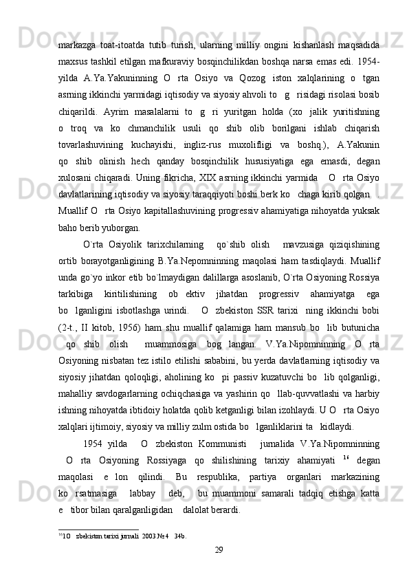 markazga   toat-itoatda   tutib   turish,   ularning   milliy   ongini   kishanlash   maqsadida
maxsus   tashkil  etilgan  mafkuraviy  bosqinchilikdan  boshqa   narsa  emas  edi.  1954-
yilda   A.Ya.Yakuninning   O rta   Osiyo   va   Qozog iston   xalqlarining   o tgan  
asrning ikkinchi yarmidagi iqtisodiy va siyosiy ahvoli to g risidagi risolasi bosib	
 
chiqarildi.   Ayrim   masalalarni   to g ri   yuritgan   holda   (xo jalik   yuritishning	
  
o troq   va   ko chmanchilik   usuli   qo shib   olib   borilgani   ishlab   chiqarish	
  
tovarlashuvining   kuchayishi,   ingliz-rus   muxolifligi   va   boshq.),   A.Yakunin
qo shib   olinish   hech   qanday   bosqinchilik   hususiyatiga   ega   emasdi,   degan

xulosani  chiqaradi. Uning fikricha,  XIX asrning ikkinchi  yarmida  O rta Osiyo	
 
davlatlarining iqtisodiy va siyosiy taraqqiyoti boshi berk ko chaga kirib qolgan .	
 
Muallif O rta Osiyo kapitallashuvining progressiv ahamiyatiga nihoyatda yuksak	

baho berib yuborgan.
O`rta   Osiyolik   tarixchilarning   qo`shib   olish   mavzusiga   qiziqishining	
 
ortib   borayotganligining   B.Ya.Nepomninning   maqolasi   ham   tasdiqlaydi.   Muallif
unda go`yo inkor etib bo`lmaydigan dalillarga asoslanib, O`rta Osiyoning Rossiya
tarkibiga   kiritilishining   ob ektiv   jihatdan   progressiv   ahamiyatga   ega	

bo lganligini   isbotlashga   urindi.   O zbekiston   SSR   tarixi ning   ikkinchi   bobi	
   
(2-t.,   II   kitob,   1956)   ham   shu   muallif   qalamiga   ham   mansub   bo lib   butunicha	

qo shib   olish   muammosiga   bog langan.   V.Ya.Nipomninning   O rta	
    
Osiyoning nisbatan tez istilo etilishi  sababini, bu yerda davlatlarning iqtisodiy va
siyosiy   jihatdan   qoloqligi,   aholining   ko pi   passiv   kuzatuvchi   bo lib   qolganligi,	
 
mahalliy savdogarlarning ochiqchasiga va yashirin qo llab-quvvatlashi va harbiy	

ishning nihoyatda ibtidoiy holatda qolib ketganligi bilan izohlaydi. U O rta Osiyo	

xalqlari ijtimoiy, siyosiy va milliy zulm ostida bo lganliklarini ta kidlaydi. 	
 
1954   yilda   O zbekiston   Kommunisti   jurnalida   V.Ya.Nipomninning	
  
O rta   Osiyoning   Rossiyaga   qo shilishining   tarixiy   ahamiyati	
    16
  degan
maqolasi   e lon   qilindi.   Bu   respublika,   partiya   organlari   markazining	

ko rsatmasiga   labbay   deb,   bu   muammoni   samarali   tadqiq   etishga   katta	
   
e tibor bilan qaralganligidan  dalolat berardi. 
 
16
1O zbekiston tarixi jurnali  2003.№ 4   34b.	

29 