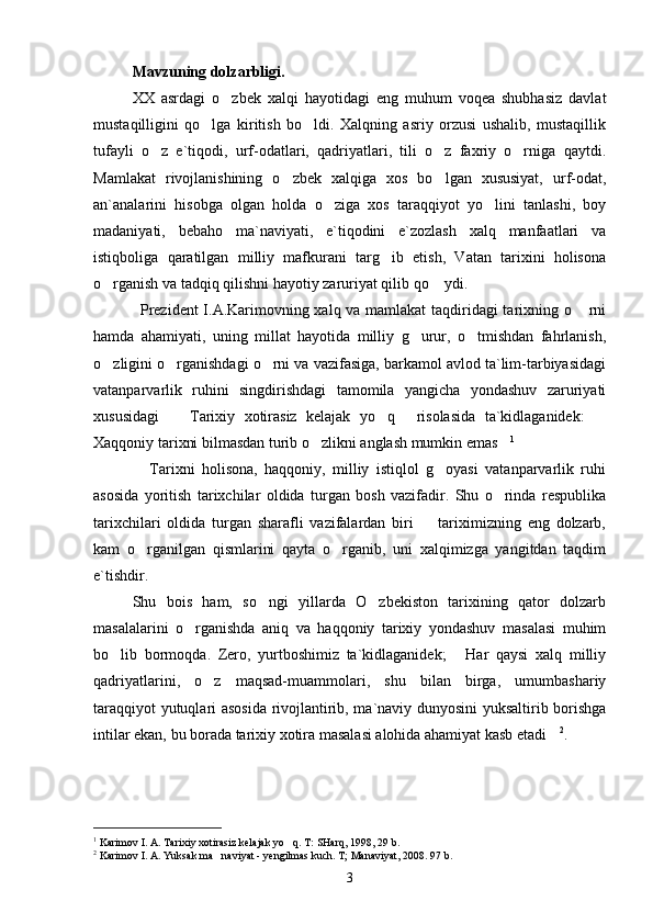 Mavzuning dolzarbligi.  
XX   asrdagi   o zbek   xalqi   hayotidagi   eng   muhum   voqea   shubhasiz   davlat
mustaqilligini   qo lga   kiritish   bo ldi.   Xalqning   asriy   orzusi   ushalib,   mustaqillik	
 
tufayli   o z   e`tiqodi,   urf-odatlari,   qadriyatlari,   tili   o z   faxriy   o rniga   qaytdi.	
  
Mamlakat   rivojlanishining   o zbek   xalqiga   xos   bo lgan   xususiyat,   urf-odat,	
 
an`analarini   hisobga   olgan   holda   o ziga   xos   taraqqiyot   yo lini   tanlashi,   boy	
 
madaniyati,   bebaho   ma`naviyati,   e`tiqodini   e`zozlash   xalq   manfaatlari   va
istiqboliga   qaratilgan   milliy   mafkurani   targ ib   etish,   Vatan   tarixini   holisona	

o rganish va tadqiq qilishni hayotiy zaruriyat qilib qo  ydi.	
 
                 Prezident I.A.Karimovning xalq va mamlakat  taqdiridagi tarixning o  rni	

hamda   ahamiyati,   uning   millat   hayotida   milliy   g urur,   o tmishdan   fahrlanish,	
 
o zligini o rganishdagi o rni va vazifasiga, barkamol avlod ta`lim-tarbiyasidagi	
  
vatanparvarlik   ruhini   singdirishdagi   tamomila   yangicha   yondashuv   zaruriyati
xususidagi     Tarixiy   xotirasiz   kelajak   yo q   risolasida   ta`kidlaganidek:  	
   
Xaqqoniy tarixni bilmasdan turib o zlikni anglash mumkin emas	
  1
                Tarixni   holisona,   haqqoniy,   milliy   istiqlol   g oyasi   vatanparvarlik   ruhi	

asosida   yoritish   tarixchilar   oldida   turgan   bosh   vazifadir.   Shu   o rinda   respublika	

tarixchilari   oldida   turgan   sharafli   vazifalardan   biri     tariximizning   eng   dolzarb,	

kam   o rganilgan   qismlarini   qayta   o rganib,   uni   xalqimizga   yangitdan   taqdim	
 
e`tishdir. 
Shu   bois   ham,   so ngi   yillarda   O zbekiston   tarixining   qator   dolzarb	
 
masalalarini   o rganishda   aniq   va   haqqoniy   tarixiy   yondashuv   masalasi   muhim	

bo lib   bormoqda.   Zero,   yurtboshimiz   ta`kidlaganidek;   Har   qaysi   xalq   milliy	
 
qadriyatlarini,   o z   maqsad-muammolari,   shu   bilan   birga,   umumbashariy	

taraqqiyot yutuqlari asosida rivojlantirib, ma`naviy dunyosini yuksaltirib borishga
intilar ekan, bu borada tarixiy xotira masalasi alohida ahamiyat kasb etadi	
 2
. 
 
1
 Karimov I. A. Tarixiy xotirasiz kelajak yo q. T: SHarq, 1998, 29 b.	
   
2
 Karimov I. A. Yuksak ma naviyat - yengilmas kuch. T; Manaviyat, 2008. 97 b.	

3 