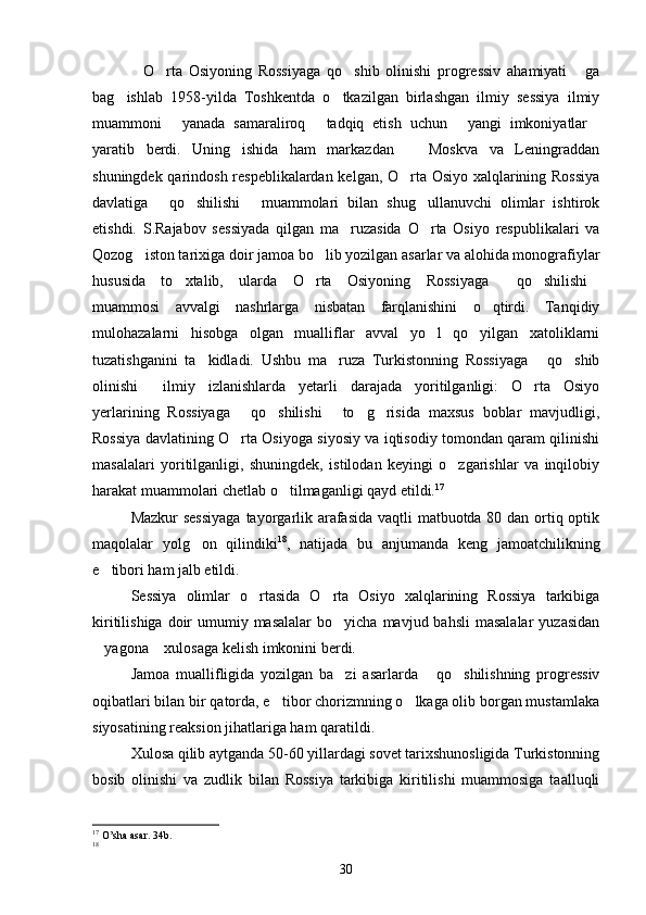 O rta   Osiyoning   Rossiyaga   qo shib   olinishi   progressiv   ahamiyati   ga   
bag ishlab   1958-yilda   Toshkentda   o tkazilgan   birlashgan   ilmiy   sessiya   ilmiy	
 
muammoni   yanada   samaraliroq   tadqiq   etish   uchun   yangi   imkoniyatlar	
   
yaratib   berdi.   Uning   ishida   ham   markazdan     Moskva   va   Leningraddan	

shuningdek qarindosh respeblikalardan kelgan, O rta Osiyo xalqlarining Rossiya

davlatiga   qo shilishi   muammolari   bilan   shug ullanuvchi   olimlar   ishtirok	
   
etishdi.   S.Rajabov   sessiyada   qilgan   ma ruzasida   O rta   Osiyo   respublikalari   va	
 
Qozog iston tarixiga doir jamoa bo lib yozilgan asarlar va alohida monografiylar	
 
hususida   to xtalib,   ularda   O rta   Osiyoning   Rossiyaga   qo shilishi	
    
muammosi   avvalgi   nashrlarga   nisbatan   farqlanishini   o qtirdi.   Tanqidiy	

mulohazalarni   hisobga   olgan   mualliflar   avval   yo l   qo yilgan   xatoliklarni	
 
tuzatishganini   ta kidladi.   Ushbu   ma ruza   Turkistonning   Rossiyaga   qo shib	
   
olinishi   ilmiy   izlanishlarda   yetarli   darajada   yoritilganligi:   O rta   Osiyo	
 
yerlarining   Rossiyaga   qo shilishi   to g risida   maxsus   boblar   mavjudligi,	
    
Rossiya davlatining O rta Osiyoga siyosiy va iqtisodiy tomondan qaram qilinishi

masalalari   yoritilganligi,   shuningdek,   istilodan   keyingi   o zgarishlar   va   inqilobiy	

harakat muammolari chetlab o tilmaganligi qayd etildi.	
 17
 
Mazkur  sessiyaga  tayorgarlik arafasida vaqtli matbuotda 80 dan ortiq optik
maqolalar   yolg on   qilindiki	
 18
,   natijada   bu   anjumanda   keng   jamoatchilikning
e tibori ham jalb etildi. 	

Sessiya   olimlar   o rtasida   O rta   Osiyo   xalqlarining   Rossiya   tarkibiga	
 
kiritilishiga  doir   umumiy masalalar  bo yicha  mavjud bahsli  masalalar  yuzasidan	

yagona  xulosaga kelish imkonini berdi. 	
 
Jamoa   muallifligida   yozilgan   ba zi   asarlarda   qo shilishning   progressiv	
  
oqibatlari bilan bir qatorda, e tibor chorizmning o lkaga olib borgan mustamlaka	
 
siyosatining reaksion jihatlariga ham qaratildi. 
Xulosa qilib aytganda 50-60 yillardagi sovet tarixshunosligida Turkistonning
bosib   olinishi   va   zudlik   bilan   Rossiya   tarkibiga   kiritilishi   muammosiga   taalluqli
17
 O’sha asar. 34b.
18
30 