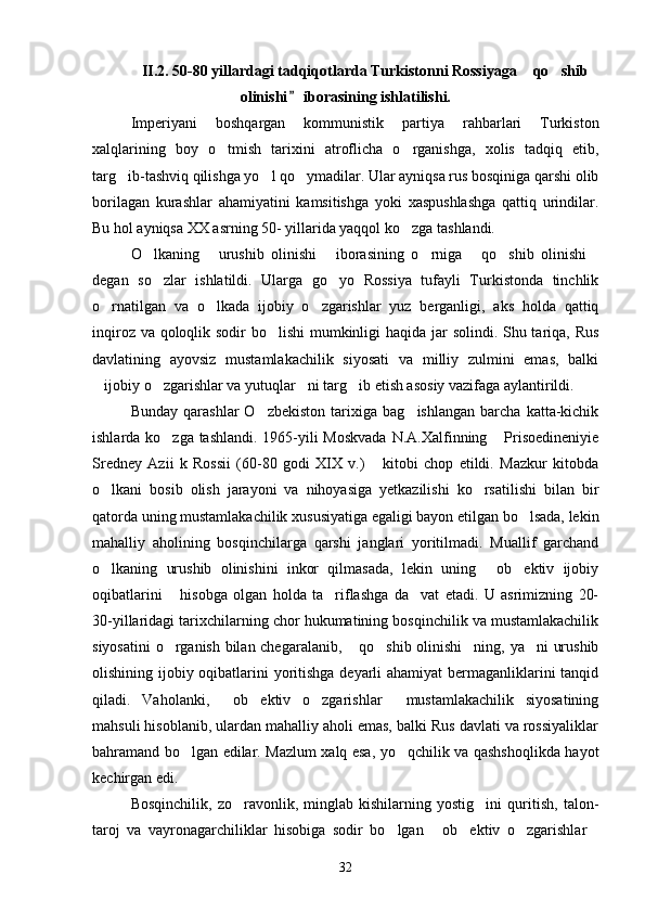 II.2. 50-80 yillardagi tadqiqotlarda Turkistonni Rossiyaga  qo shib 
olinishi  iborasining ishlatilishi.	

Imperiyani   boshqargan   kommunistik   partiya   rahbarlari   Turkiston
xalqlarining   boy   o tmish   tarixini   atroflicha   o rganishga,   xolis   tadqiq   etib,	
 
targ ib-tashviq qilishga yo l qo ymadilar. Ular ayniqsa rus bosqiniga qarshi olib	
  
borilagan   kurashlar   ahamiyatini   kamsitishga   yoki   xaspushlashga   qattiq   urindilar.
Bu hol ayniqsa XX asrning 50- yillarida yaqqol ko zga tashlandi. 	

O lkaning   urushib   olinishi   iborasining   o rniga   qo shib   olinishi	
      
degan   so zlar   ishlatildi.   Ularga   go yo   Rossiya   tufayli   Turkistonda   tinchlik
 
o rnatilgan   va   o lkada   ijobiy   o zgarishlar   yuz   berganligi,   aks   holda   qattiq	
  
inqiroz va qoloqlik sodir  bo lishi  mumkinligi  haqida jar solindi. Shu tariqa, Rus	

davlatining   ayovsiz   mustamlakachilik   siyosati   va   milliy   zulmini   emas,   balki
ijobiy o zgarishlar va yutuqlar ni targ ib etish asosiy vazifaga aylantirildi. 	
   
Bunday   qarashlar   O zbekiston   tarixiga   bag ishlangan   barcha   katta-kichik	
 
ishlarda ko zga tashlandi. 1965-yili  Moskvada  N.A.Xalfinning  Prisoedineniyie	
 
Sredney   Azii   k   Rossii   (60-80   godi   XIX   v.)   kitobi   chop   etildi.   Mazkur   kitobda	

o lkani   bosib   olish   jarayoni   va   nihoyasiga   yetkazilishi   ko rsatilishi   bilan   bir	
 
qatorda uning mustamlakachilik xususiyatiga egaligi bayon etilgan bo lsada, lekin	

mahalliy   aholining   bosqinchilarga   qarshi   janglari   yoritilmadi.   Muallif   garchand
o lkaning   urushib   olinishini   inkor   qilmasada,   lekin   uning   ob ektiv   ijobiy	
  
oqibatlarini   hisobga   olgan   holda   ta riflashga   da vat   etadi.   U   asrimizning   20-	
  
30-yillaridagi tarixchilarning chor hukumatining bosqinchilik va mustamlakachilik
siyosatini  o rganish bilan chegaralanib,  qo shib olinishi ning, ya ni urushib
    
olishining ijobiy oqibatlarini  yoritishga deyarli ahamiyat  bermaganliklarini tanqid
qiladi.   Vaholanki,   ob ektiv   o zgarishlar   mustamlakachilik   siyosatining	
   
mahsuli hisoblanib, ulardan mahalliy aholi emas, balki Rus davlati va rossiyaliklar
bahramand bo lgan edilar. Mazlum xalq esa, yo qchilik va qashshoqlikda hayot	
 
kechirgan edi.
Bosqinchilik,   zo ravonlik,   minglab   kishilarning   yostig ini   quritish,   talon-	
 
taroj   va   vayronagarchiliklar   hisobiga   sodir   bo lgan   ob ektiv   o zgarishlar	
    
32 