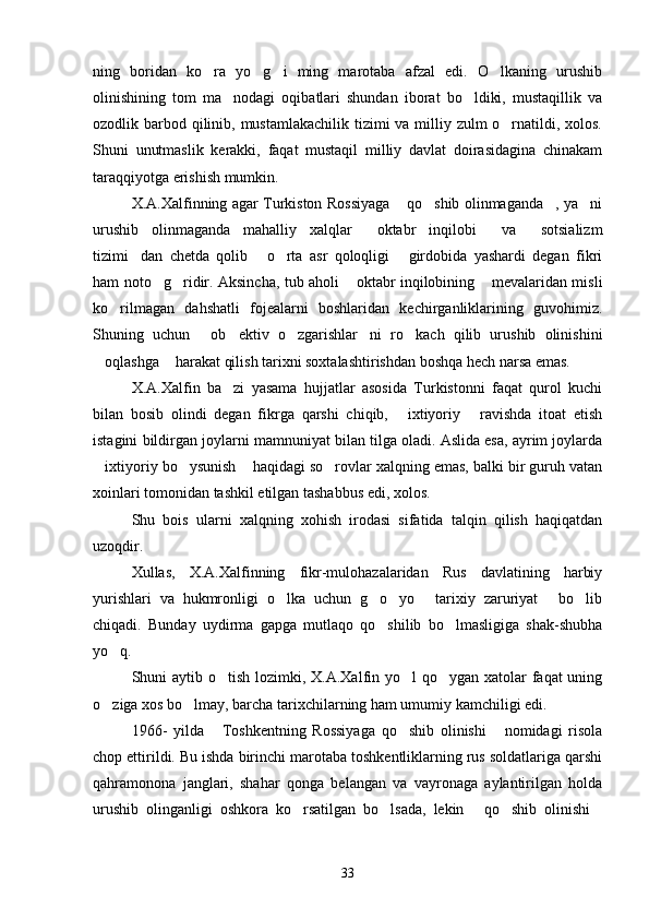 ning   boridan   ko ra   yo g i   ming   marotaba   afzal   edi.   O lkaning   urushib   
olinishining   tom   ma nodagi   oqibatlari   shundan   iborat   bo ldiki,   mustaqillik   va	
 
ozodlik barbod qilinib, mustamlakachilik tizimi va milliy zulm o rnatildi, xolos.	

Shuni   unutmaslik   kerakki,   faqat   mustaqil   milliy   davlat   doirasidagina   chinakam
taraqqiyotga erishish mumkin. 
X.A.Xalfinning agar Turkiston Rossiyaga  qo shib olinmaganda , ya ni	
   
urushib   olinmaganda   mahalliy   xalqlar   oktabr   inqilobi   va   sotsializm	
  
tizimi dan   chetda   qolib   o rta   asr   qoloqligi   girdobida   yashardi   degan   fikri	
   
ham noto g ridir. Aksincha, tub aholi  oktabr inqilobining  mevalaridan misli	
   
ko rilmagan   dahshatli   fojealarni   boshlaridan   kechirganliklarining   guvohimiz.	

Shuning   uchun   ob ektiv   o zgarishlar ni   ro kach   qilib   urushib   olinishini	
    
oqlashga  harakat qilish tarixni soxtalashtirishdan boshqa hech narsa emas. 	
 
X.A.Xalfin   ba zi   yasama   hujjatlar   asosida   Turkistonni   faqat   qurol   kuchi	

bilan   bosib   olindi   degan   fikrga   qarshi   chiqib,   ixtiyoriy   ravishda   itoat   etish	
 
istagini bildirgan joylarni mamnuniyat bilan tilga oladi. Aslida esa, ayrim joylarda
ixtiyoriy bo ysunish  haqidagi so rovlar xalqning emas, balki bir guruh vatan	
   
xoinlari tomonidan tashkil etilgan tashabbus edi, xolos.
Shu   bois   ularni   xalqning   xohish   irodasi   sifatida   talqin   qilish   haqiqatdan
uzoqdir.
Xullas,   X.A.Xalfinning   fikr-mulohazalaridan   Rus   davlatining   harbiy
yurishlari   va   hukmronligi   o lka   uchun   g o yo   tarixiy   zaruriyat   bo lib	
     
chiqadi.   Bunday   uydirma   gapga   mutlaqo   qo shilib   bo lmasligiga   shak-shubha	
 
yo q.	

Shuni aytib o tish lozimki, X.A.Xalfin yo l qo ygan xatolar faqat  uning	
  
o ziga xos bo lmay, barcha tarixchilarning ham umumiy kamchiligi edi.  	
 
1966-   yilda   Toshkentning   Rossiyaga   qo shib   olinishi   nomidagi   risola	
  
chop ettirildi. Bu ishda birinchi marotaba toshkentliklarning rus soldatlariga qarshi
qahramonona   janglari,   shahar   qonga   belangan   va   vayronaga   aylantirilgan   holda
urushib   olinganligi   oshkora   ko rsatilgan   bo lsada,   lekin   qo shib   olinishi	
    
33 