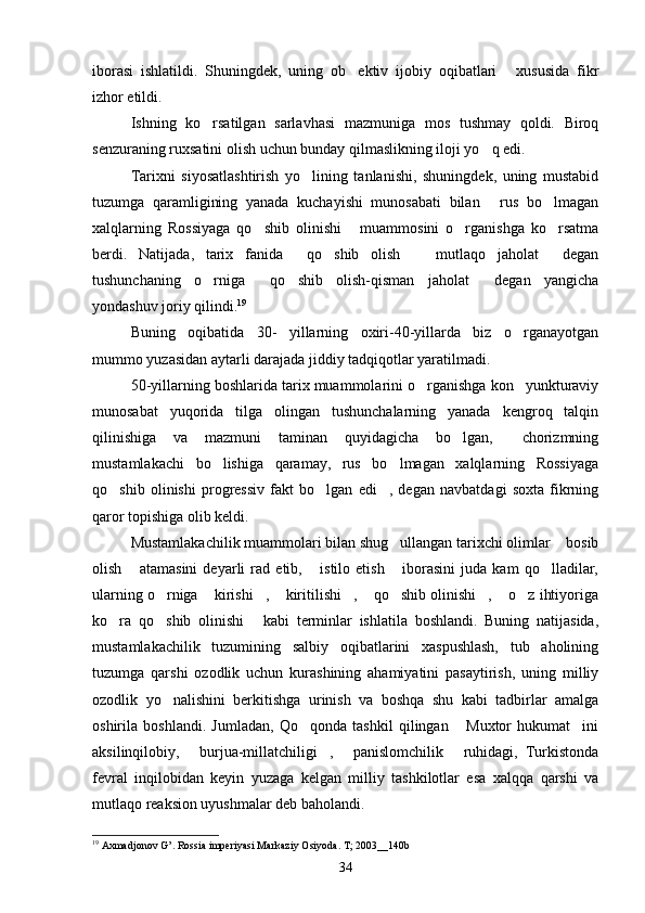 iborasi   ishlatildi.   Shuningdek,   uning   ob ektiv   ijobiy   oqibatlari   xususida   fikr 
izhor etildi.
Ishning   ko rsatilgan   sarlavhasi   mazmuniga   mos   tushmay   qoldi.   Biroq	

senzuraning ruxsatini olish uchun bunday qilmaslikning iloji yo q edi.	

Tarixni   siyosatlashtirish   yo lining   tanlanishi,   shuningdek,   uning   mustabid	

tuzumga   qaramligining   yanada   kuchayishi   munosabati   bilan   rus   bo lmagan	
 
xalqlarning   Rossiyaga   qo shib   olinishi   muammosini   o rganishga   ko rsatma	
   
berdi.   Natijada,   tarix   fanida   qo shib   olish     mutlaqo   jaholat   degan	
   
tushunchaning   o rniga   qo shib   olish-qisman   jaholat   degan   yangicha	
   
yondashuv joriy qilindi. 19
 
Buning   oqibatida   30-   yillarning   oxiri-40-yillarda   biz   o rganayotgan	

mummo yuzasidan aytarli darajada jiddiy tadqiqotlar yaratilmadi.
50-yillarning boshlarida tarix muammolarini o rganishga kon yunkturaviy	
 
munosabat   yuqorida   tilga   olingan   tushunchalarning   yanada   kengroq   talqin
qilinishiga   va   mazmuni   taminan   quyidagicha   bo lgan,   chorizmning	
 
mustamlakachi   bo lishiga   qaramay,   rus   bo lmagan   xalqlarning   Rossiyaga	
 
qo shib   olinishi   progressiv   fakt   bo lgan   edi ,   degan   navbatdagi   soxta   fikrning	
  
qaror topishiga olib keldi.
Mustamlakachilik muammolari bilan shug ullangan tarixchi olimlar  bosib	
 
olish   atamasini   deyarli   rad   etib,   istilo   etish   iborasini   juda   kam   qo lladilar,	
   
ularning o rniga  kirishi ,  kiritilishi ,  qo shib olinishi ,  o z ihtiyoriga	
         
ko ra   qo shib   olinishi   kabi   terminlar   ishlatila   boshlandi.   Buning   natijasida,	
  
mustamlakachilik   tuzumining   salbiy   oqibatlarini   xaspushlash,   tub   aholining
tuzumga   qarshi   ozodlik   uchun   kurashining   ahamiyatini   pasaytirish,   uning   milliy
ozodlik   yo nalishini   berkitishga   urinish   va   boshqa   shu   kabi   tadbirlar   amalga	

oshirila   boshlandi.   Jumladan,   Qo qonda   tashkil   qilingan   Muxtor   hukumat ini	
  
aksilinqilobiy,   burjua-millatchiligi ,   panislomchilik   ruhidagi,   Turkistonda	
   
fevral   inqilobidan   keyin   yuzaga   kelgan   milliy   tashkilotlar   esa   xalqqa   qarshi   va
mutlaqo reaksion uyushmalar deb baholandi.
19
 Axmadjonov G’. Rossia imperiyasi Markaziy Osiyoda. T; 2003__140b
34 