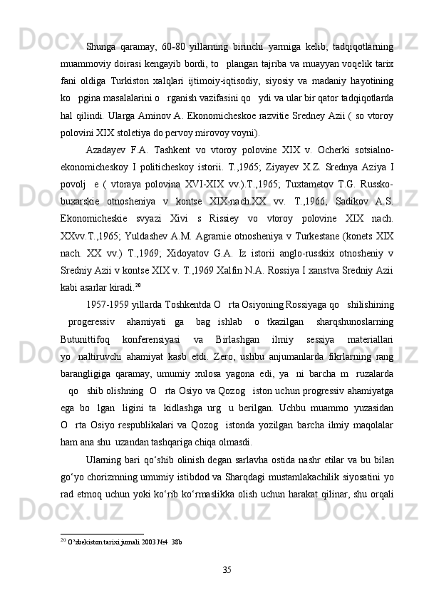 Shunga   qaramay,   60-80   yillarning   birinchi   yarmiga   kelib,   tadqiqotlarning
muammoviy doirasi kengayib bordi, to plangan tajriba va muayyan voqelik tarix
fani   oldiga   Turkiston   xalqlari   ijtimoiy-iqtisodiy,   siyosiy   va   madaniy   hayotining
ko pgina masalalarini o rganish vazifasini qo ydi va ular bir qator tadqiqotlarda	
  
hal qilindi. Ularga Aminov A. Ekonomicheskoe razvitie Sredney Azii ( so vtoroy
polovini XIX stoletiya do pervoy mirovoy voyni).  
Azadayev   F.A.   Tashkent   vo   vtoroy   polovine   XIX   v.   Ocherki   sotsialno-
ekonomicheskoy   I   politicheskoy   istorii.   T.,1965;   Ziyayev   X.Z.   Srednya   Aziya   I
povolj e   (   vtoraya   polovina   XVI-XIX   vv.).T.,1965;   Tuxtametov   T.G.   Russko-	

buxarskie   otnosheniya   v   kontse   XIX-nach.XX   vv.   T.,1966;   Sadikov   A.S.
Ekonomicheskie   svyazi   Xivi   s   Rissiey   vo   vtoroy   polovine   XIX   nach.
XXvv.T.,1965;   Yuldashev   A.M.   Agrarnie  otnosheniya   v   Turkestane   (konets   XIX
nach.   XX   vv.)   T.,1969;   Xidoyatov   G.A.   Iz   istorii   anglo-russkix   otnosheniy   v
Sredniy Azii v kontse XIX v. T.,1969 Xalfin N.A. Rossiya I xanstva Sredniy Azii
kabi asarlar kiradi. 20
 
1957-1959 yillarda Toshkentda O rta Osiyoning Rossiyaga qo shilishining	
 
progeressiv   ahamiyati ga   bag ishlab   o tkazilgan   sharqshunoslarning	
   
Butunittifoq   konferensiyasi   va   Birlashgan   ilmiy   sessiya   materiallari
yo naltiruvchi   ahamiyat   kasb   etdi.   Zero,   ushbu   anjumanlarda   fikrlarning   rang	

barangligiga   qaramay,   umumiy   xulosa   yagona   edi,   ya ni   barcha   m ruzalarda	
 
qo shib olishning   O rta Osiyo va Qozog iston uchun progressiv ahamiyatga	
   
ega   bo lgan ligini   ta kidlashga   urg u   berilgan.   Uchbu   muammo   yuzasidan	
   
O rta   Osiyo   respublikalari   va   Qozog istonda   yozilgan   barcha   ilmiy   maqolalar	
 
ham ana shu  uzandan tashqariga chiqa olmasdi. 
Ularning   bari  	
 qo ‘ shib   olinish  	 degan   sarlavha   ostida   nashr   etilar   va   bu   bilan
go ‘ yo   chorizmning   umumiy   istibdod   va   Sharqdagi   mustamlakachilik   siyosatini   yo
rad   etmoq   uchun   yoki   ko ‘ rib   ko ‘ rmaslikka   olish   uchun   harakat   qilinar ,   shu   orqali
20
  O’zbekiston tarixi jurnali 2003.№4  38b
35 