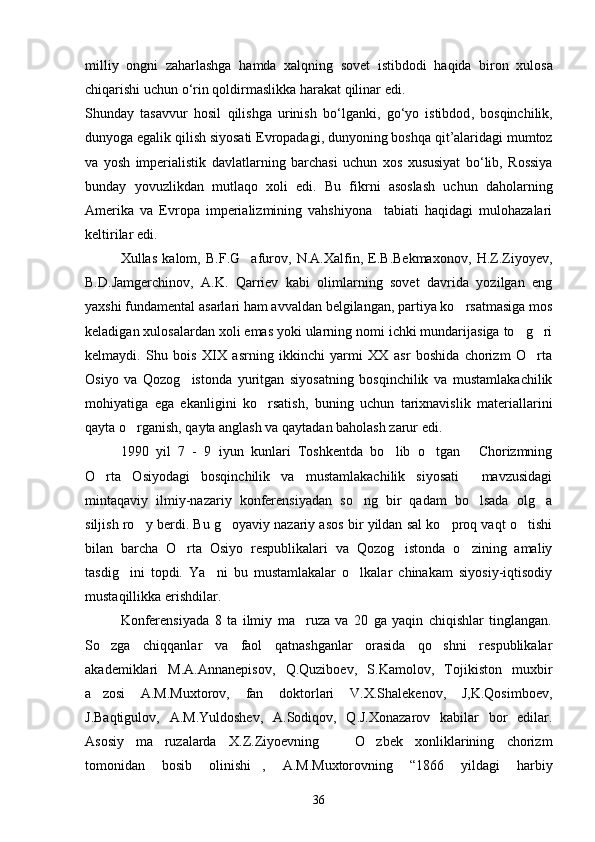 milliy   ongni   zaharlashga   hamda   xalqning   sovet   istibdodi   haqida   biron   xulosa
chiqarishi   uchun   o ‘ rin   qoldirmaslikka   harakat   qilinar   edi . 
Shunday   tasavvur   hosil   qilishga   urinish   bo ‘ lganki ,   go ‘ yo   istibdod ,   bosqinchilik ,
dunyoga   egalik   qilish   siyosati   Evropadagi ,  dunyoning   boshqa   qit ’ alaridagi   mumtoz
va   yosh   imperialistik   davlatlarning   barchasi   uchun   xos   xususiyat   bo ‘ lib ,   Rossiya
bunday   yovuzlikdan  	 mutlaqo   xoli   edi .   Bu   fikrni   asoslash   uchun   daholarning
Amerika   va   Evropa   imperializmining   vahshiyona     tabiati   haqidagi   mulohazalari
keltirilar edi. 
Xullas   kalom,   B.F.G afurov,   N.A.Xalfin,   E.B.Bekmaxonov,   H.Z.Ziyoyev,	

B.D.Jamgerchinov,   A.K.   Qarriev   kabi   olimlarning   sovet   davrida   yozilgan   eng
yaxshi fundamental asarlari ham avvaldan belgilangan, partiya ko rsatmasiga mos	

keladigan xulosalardan xoli emas yoki ularning nomi ichki mundarijasiga to g ri	
 
kelmaydi.   Shu   bois   XIX   asrning   ikkinchi   yarmi   XX   asr   boshida   chorizm   O rta	

Osiyo   va   Qozog istonda   yuritgan   siyosatning   bosqinchilik   va   mustamlakachilik	

mohiyatiga   ega   ekanligini   ko rsatish,   buning   uchun   tarixnavislik   materiallarini	

qayta o rganish, qayta anglash va qaytadan baholash zarur edi.	

1990   yil   7   -   9   iyun   kunlari   Toshkentda   bo lib   o tgan   Chorizmning	
  
O rta   Osiyodagi   bosqinchilik   va   mustamlakachilik   siyosati   mavzusidagi	
 
mintaqaviy   ilmiy-nazariy   konferensiyadan   so ng   bir   qadam   bo lsada   olg a	
  
siljish ro y berdi. Bu g oyaviy nazariy asos bir yildan sal ko proq vaqt o tishi	
   
bilan   barcha   O rta   Osiyo   respublikalari   va   Qozog istonda   o zining   amaliy	
  
tasdig ini   topdi.   Ya ni   bu   mustamlakalar   o lkalar   chinakam   siyosiy-iqtisodiy	
  
mustaqillikka erishdilar. 
Konferensiyada   8   ta   ilmiy   ma ruza   va   20   ga   yaqin   chiqishlar   tinglangan.	

So zga   chiqqanlar   va   faol   qatnashganlar   orasida   qo shni   respublikalar	
 
akademiklari   M.A.Annanepisov,   Q.Quziboev,   S.Kamolov,   Tojikiston   muxbir
a zosi   A.M.Muxtorov,   fan   doktorlari   V.X.Shalekenov,   J,K.Qosimboev,

J.Baqtigulov,   A.M.Yuldoshev,   A.Sodiqov,   Q.J.Xonazarov   kabilar   bor   edilar.
Asosiy   ma ruzalarda   X.Z.Ziyoevning     O zbek   xonliklarining   chorizm	
  
tomonidan   bosib   olinishi ,   A.M.Muxtorovning   “1866   yildagi   harbiy	

36 