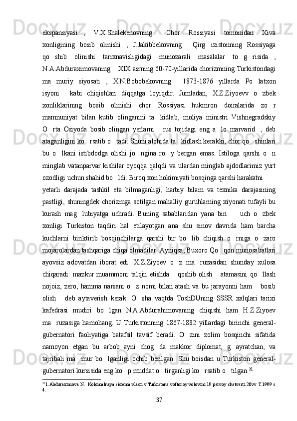 ekspansiyasi ,   V.X.Shalekenovning   Chor   Rossiyasi   tomonidan   Xiva 
xonligining   bosib   olinishi ,   J.Jakibbekovning   Qirg izistonning   Rossiyaga	
  
qo shib   olinishi   tarixnavisligidagi   munozarali   masalalar   to g risida ,	
   
N.A.Abduraximovaning  XIX asrning 60-70-yillarida chorizmning Turkistondagi	

ma muriy   siyosati ,   X.N.Bobobekovning   1873-1876   yillarda   Po latxon	
   
isyoni   kabi   chiqishlari   diqqatga   loyiqdir.   Jumladan,   X.Z.Ziyoevv   o zbek	
 
xonliklarining   bosib   olinishi   chor   Rossiyasi   hukmron   doiralarida   zo r	

mamnuniyat   bilan   kutib   olinganini   ta kidlab,   moliya   ministri   Vishnegradskiy	

O rta   Osiyoda   bosib   olingan   yerlarni   rus   tojidagi   eng   a lo   marvarid ,   deb	
   
ataganligini ko rsatib o tadi. Shuni alohida ta kidlash kerakki, chor qo shinlari	
   
bu   o lkani   istibdodga   olishi   jo ngina   ro y   bergan   emas.   Istiloga   qarshi   o n	
   
minglab vatanparvar kishilar oyoqqa qalqdi va ulardan minglab ajdodlarimiz yurt
ozodligi uchun shahid bo ldi. Biroq xon hokimiyati bosqinga qarshi harakatni 	

yetarli   darajada   tashkil   eta   bilmaganligi,   harbiy   bilam   va   texnika   darajasining
pastligi, shuningdek chorizmga sotilgan mahalliy guruhlarning xiyonati tufayli bu
kurash   mag lubiyatga   uchradi.   Buning   sabablaridan   yana   biri     uch   o zbek	
  
xonligi   Turkiston   taqdiri   hal   etilayotgan   ana   shu   sinov   davrida   ham   barcha
kuchlarni   biriktirib   bosqinchilarga   qarshi   bir   bo lib   chiqish   o rniga   o zaro	
  
mojarolardan tashqariga chiqa olmadilar. Ayniqsa, Buxoro Qo qon munosabatlari	

ayovsiz   adovatdan   iborat   edi.   X.Z.Ziyoev   o z   ma ruzasidan   shunday   xulosa	
 
chiqaradi:   mazkur   muammoni   talqin   etishda   qoshib   olish   atamasini   qo llash
  
nojoiz,   zero,   hamma   narsani   o z   nomi   bilan   atash   va   bu   jarayonni   ham   bosib	
 
olish   deb   aytaverish   kerak.   O sha   vaqtda   ToshDUning   SSSR   xalqlari   tarixi	
 
kafedrasi   mudiri   bo lgan   N.A.Abdurahimovaning   chiqishi   ham   H.Z.Ziyoev	

ma ruzasiga   hamohang.   U   Turkistonning   1867-1882   yillardagi   birinchi   general-	

gubernatori   faoliyatiga   batafsil   tavsif   beradi.   O zini   zolim   bosqinchi   sifatida	

namoyon   etgan   bu   arbob   ayni   chog da   makkor   diplomat,   g ayratchan,   va	
 
tajribali   ma mur   bo lganligi   ochib   berilgan.   Shu   boisdan   u   Turkiston   general-	
 
gubernatori kursisida eng ko p muddat o tirganligi ko rsatib o tilgan.	
    21
21
1.Abduraximova N.  Kolonialnaya sistema vlasti v Turkistane voftoroy volovini 19 pervoy chetverti 20vv T.1999 s
4. 
37 