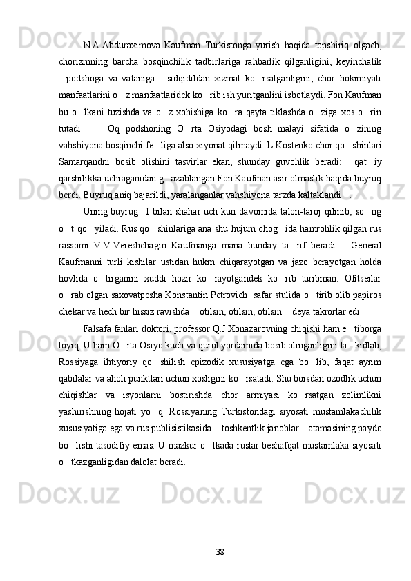 N.A.Abduraximova   Kaufman   Turkistonga   yurish   haqida   topshiriq   olgach,
chorizmning   barcha   bosqinchilik   tadbirlariga   rahbarlik   qilganligini,   keyinchalik
podshoga   va   vataniga   sidqidildan   xizmat   ko rsatganligini,   chor   hokimiyati  
manfaatlarini o z manfaatlaridek ko rib ish yuritganlini isbotlaydi. Fon Kaufman	
 
bu   o lkani   tuzishda   va   o z   xohishiga   ko ra   qayta   tiklashda   o ziga   xos   o rin	
    
tutadi.  Oq   podshoning   O rta   Osiyodagi   bosh   malayi   sifatida   o zining	
 
vahshiyona bosqinchi fe liga also xiyonat qilmaydi. L.Kostenko chor qo shinlari	
 
Samarqandni   bosib   olishini   tasvirlar   ekan,   shunday   guvohlik   beradi:   qat iy	
 
qarshilikka uchraganidan g azablangan Fon Kaufman asir olmaslik haqida buyruq	

berdi. Buyruq aniq bajarildi, yaralanganlar vahshiyona tarzda kaltaklandi . 	

Uning buyrug I   bilan shahar  uch  kun  davomida talon-taroj   qilinib, so ng	
 
o t qo yiladi. Rus qo shinlariga ana shu hujum chog ida hamrohlik qilgan rus	
   
rassomi   V.V.Vereshchagin   Kaufmanga   mana   bunday   ta rif   beradi:   General	
 
Kaufmanni   turli   kishilar   ustidan   hukm   chiqarayotgan   va   jazo   berayotgan   holda
hovlida   o tirganini   xuddi   hozir   ko rayotgandek   ko rib   turibman.   Ofitserlar	
  
o rab olgan saxovatpesha Konstantin Petrovich  safar stulida o tirib olib papiros	
 
chekar va hech bir hissiz ravishda  otilsin, otilsin, otilsin  deya takrorlar edi.	
 
Falsafa fanlari doktori, professor Q.J.Xonazarovning chiqishi ham e tiborga	

loyiq. U ham O rta Osiyo kuch va qurol yordamida bosib olinganligini ta kidlab,	
 
Rossiyaga   ihtiyoriy   qo shilish   epizodik   xususiyatga   ega   bo lib,   faqat   ayrim	
 
qabilalar va aholi punktlari uchun xosligini ko rsatadi. Shu boisdan ozodlik uchun	

chiqishlar   va   isyonlarni   bostirishda   chor   armiyasi   ko rsatgan   zolimlikni	

yashirishning   hojati   yo q.   Rossiyaning   Turkistondagi   siyosati   mustamlakachilik	

xususiyatiga ega va rus publisistikasida  toshkentlik janoblar  atamasining paydo	
 
bo lishi tasodifiy emas. U mazkur o lkada ruslar beshafqat mustamlaka siyosati	
 
o tkazganligidan dalolat beradi. 

        
38 