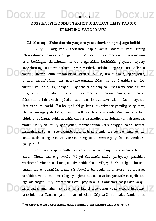 III BOB
ROSSIYA ISTIBDODINI TARIXIY JIHATDAN ILMIY TADQIQ
ETISHNING YANGI DAVRI.
3.1. Mustaqil O‘zbekistonda yangicha yondashuvlarning vujudga kelishi
1991   yil   31   avgustda   O ‘ zbekiston   Respublikasida   Davlat   mustaqilligining
e ’ lon   qilinishi   bilan   qaror   topgan   tom   ma ’ nodagi   mustaqillik   sharoitida   amalgam
osha   boshlagan   olamshumul   tarixiy   o ‘ zgarishlar ,   hurfikrlik ,   g ’ oyaviy ,   siyosiy
tazyiqlarning   batamom   barham   topishi   yurtimiz   tarixini   o ‘ rganish ,   uni   xolisona
yoritish   uchun   katta   imkoniyatlar   yaratdi .   Milliy,   umuminsoniy   qadriyatlar,
o zligimiz, urf-odatlar, ma naviy merosimizni tiklash sari yo l tutildi, erkin fikr  
yuritish   va  ijod  qilish,   haqiqatni   u  qanchalar  achchiq   bo lmasin   xolisona  oshkor	

etib,   tegishli   xulosalar   chiqarish,   mustaqillik   uchun   kurash   tarixi,   istiqlolimiz
ildizlarini   ochib   berish,   ajdodlar   xotirasini   tiklash   davr   talabi,   davlat   siyosati
darajasida   ko tarildi.   Bu   hol   ijod   ahliga   keng   imkoniyatlar   yaratibgina   qolmay,	

ular   zimmasiga   juda   katta,   mas uliyatli   vazifalarni   yukladi.   Xususan   tarix   fani	

oldida ilmiy haqqoniylik, xolislik, chuqur va atroflicha mulohaza yuritish asosida,
umuminsoniy   va   milliy   qadriyatlar,   manfaatlardan   kelib   chiqqan   holda,   barcha
manbalardan to g ri foydalanib, yurtimiz tarixini, xalqimiz bosib o tgan yo lni	
   
tahlil   etish,   o rganish   va   yoritish,   keng   xalq   ommasiga   yetkazish   vazifalari

qo yildi.	
 22
Ushbu   vazifa   ijrosi   katta   tashkiliy   ishlar   va   chuqur   izlanishlarni   taqozo
etardi.   Chunonchi,   eng   avvalo,   70   yil   davomida   sinfiy,   partiyaviy   qarashlar,
markscha-lenincha   ta limot,   ta siri   ostida   shakllanib,   ijod   qilib   kelgan   ilm   ahli	
 
ongida   tub   o zgarishlar   lozim   edi.   Avvalgi   bir   yoqlama,   g ayri   ilmiy   tadqiqot	
 
uslubidan   voz   kechib,   masalaga   yangicha   nuqtai   nazardan   yondashish   tajribasini
egallab  brogan  ilmiy  jamoatchilik  ayni   paytda  o z  izlanishlari  natijasidan   xalqni	

ham   bahramand   qilish,   ayniqsa,   endi   kamol   topayotgan   yosh   avlodni   haqqoniy
tarix bilan qurollantirishga ham mas ul edilar. Oily va O rta maktablarida   tarix	
 
22
 Nuriddinov E. O’zbekistonnig mustaqil tarixini o’rganish// O’zbekiston tarixi jurnali 2003.  № 4 . 45b
39 