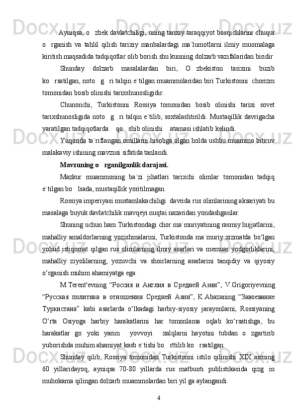          Ayniqsa, o zbek davlatchiligi, uning tarixiy taraqqiyot bosqichlarini chuqur
o rganish   va   tahlil   qilish   tarixiy   manbalardagi   ma`lumotlarni   ilmiy   muomalaga	

kiritish maqsadida tadqiqotlar olib borish shu kunning dolzarb vazifalaridan biridir
Shunday   dolzarb   masalalardan   biri,   O zbekiston   tarixini   buzib	

ko rsatilgan, noto g ri talqin e`tilgan muammolaridan biri Turkistonni  chorizm	
  
tomonidan bosib olinishi tarixshunosligidir.
Chunonchi,   Turkistonni   Rossiya   tomonidan   bosib   olinishi   tarixi   sovet
tarixshunosligida noto g ri talqin e`tilib, soxtalashtirildi. Mustaqillik davrigacha	
 
yaratilgan tadqiqotlarda  qo shib olinishi  atamasi ishlatib kelindi.	
  
Yuqorida ta`riflangan omillarni hisobga olgan holda ushbu muammo bitiruv
malakaviy ishining mavzusi sifatida tanlandi. 
Mavzuning o rganilganlik darajasi.	
  
Mazkur   muammoning   ba`zi   jihatlari   tarixchi   olimlar   tomonidan   tadqiq
e`tilgan bo lsada, mustaqillik yoritilmagan.	

Rossiya imperiyasi mustamlakachiligi  davrida rus olimlarining aksariyati bu
masalaga buyuk davlatchilik mavqeyi nuqtai nazaridan yondashganlar.
Shuning uchun ham Turkistondagi chor ma`muriyatining rasmiy hujjatlarini,
mahalliy amaldorlarning yozishmalarini, Turkistonda  ma`muriy xizmatda bo‘lgan
yohud  istiqomat   qilgan   rus   olimlarning   ilmiy  asarlari   va  memuar   yodgorliklarini,
mahalliy   ziyolilarning,   yozuvchi   va   shoirlarning   asarlarini   tanqidiy   va   qiyosiy
o‘rganish muhim ahamiyatga ega. 
M.Terent'evning   “ Россия   и   Англия   в   Средней   Азии ”,   V.Grigoriyevning
“ Русская   политика   в   отношении   Средней   Азии ”,   K.Abazaning   “ Завоевание
Туркистана ”   kabi   asarlarda   o‘lkadagi   harbiy-siyosiy   jarayonlarni,   Rossiyaning
O‘rta   Osiyoga   harbiy   harakatlarini   har   tomonlama   oqlab   ko‘rsatishga,   bu
harakatlar   go yoki   yarim   yovvoyi   xalqlarni   hayotini   tubdan   o zgartirib	
   
yuborishda muhim ahamiyat kasb e`tishi bo rttilib ko rsatilgan.	
 
Shunday   qilib,   Rossiya   tomonidan   Turkistonni   istilo   qilinishi   XIX   asrning
60   yillaridayoq,   ayniqsa   70-80   yillarda   rus   matbuoti   publistikasida   qizg in	

muhokama qilingan dolzarb muammolardan biri yil ga aylangandi. 
4 
