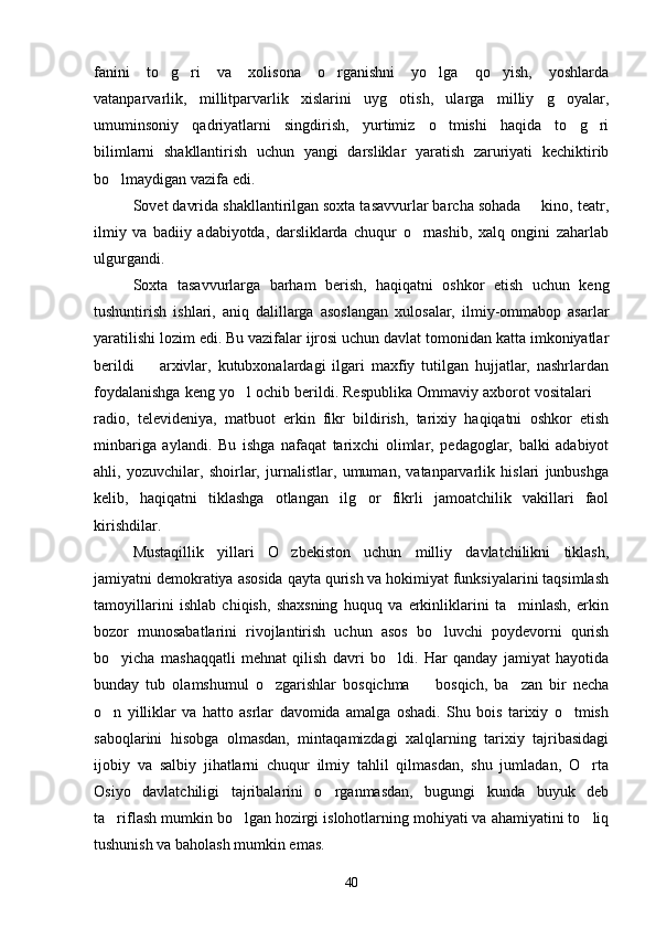 fanini   to g ri   va   xolisona   o rganishni   yo lga   qo yish,   yoshlarda    
vatanparvarlik,   millitparvarlik   xislarini   uyg otish,   ularga   milliy   g oyalar,	
 
umuminsoniy   qadriyatlarni   singdirish,   yurtimiz   o tmishi   haqida   to g ri	
  
bilimlarni   shakllantirish   uchun   yangi   darsliklar   yaratish   zaruriyati   kechiktirib
bo lmaydigan vazifa edi.	

Sovet davrida shakllantirilgan soxta tasavvurlar barcha sohada   kino, teatr,	

ilmiy   va   badiiy   adabiyotda,   darsliklarda   chuqur   o rnashib,   xalq   ongini   zaharlab	

ulgurgandi.
Soxta   tasavvurlarga   barham   berish,   haqiqatni   oshkor   etish   uchun   keng
tushuntirish   ishlari,   aniq   dalillarga   asoslangan   xulosalar,   ilmiy-ommabop   asarlar
yaratilishi lozim edi. Bu vazifalar ijrosi uchun davlat tomonidan katta imkoniyatlar
berildi     arxivlar,   kutubxonalardagi   ilgari   maxfiy   tutilgan   hujjatlar,   nashrlardan	

foydalanishga keng yo l ochib berildi. Respublika Ommaviy axborot vositalari 	
 
radio,   televideniya,   matbuot   erkin   fikr   bildirish,   tarixiy   haqiqatni   oshkor   etish
minbariga   aylandi.   Bu   ishga   nafaqat   tarixchi   olimlar,   pedagoglar,   balki   adabiyot
ahli,   yozuvchilar,   shoirlar,   jurnalistlar,   umuman,   vatanparvarlik   hislari   junbushga
kelib,   haqiqatni   tiklashga   otlangan   ilg or   fikrli   jamoatchilik   vakillari   faol	

kirishdilar. 
Mustaqillik   yillari   O zbekiston   uchun   milliy   davlatchilikni   tiklash,	

jamiyatni demokratiya asosida qayta qurish va hokimiyat funksiyalarini taqsimlash
tamoyillarini   ishlab   chiqish,   shaxsning   huquq   va   erkinliklarini   ta minlash,   erkin	

bozor   munosabatlarini   rivojlantirish   uchun   asos   bo luvchi   poydevorni   qurish	

bo yicha   mashaqqatli   mehnat   qilish   davri   bo ldi.   Har   qanday   jamiyat   hayotida	
 
bunday   tub   olamshumul   o zgarishlar   bosqichma     bosqich,   ba zan   bir   necha	
  
o n   yilliklar   va   hatto   asrlar   davomida   amalga   oshadi.   Shu   bois   tarixiy   o tmish	
 
saboqlarini   hisobga   olmasdan,   mintaqamizdagi   xalqlarning   tarixiy   tajribasidagi
ijobiy   va   salbiy   jihatlarni   chuqur   ilmiy   tahlil   qilmasdan,   shu   jumladan,   O rta	

Osiyo   davlatchiligi   tajribalarini   o rganmasdan,   bugungi   kunda   buyuk   deb	

ta riflash mumkin bo lgan hozirgi islohotlarning mohiyati va ahamiyatini to liq	
  
tushunish va baholash mumkin emas.
40 
