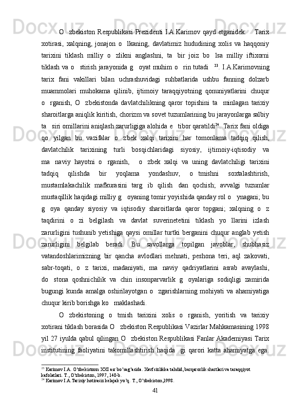 O zbekiston  Respublikasi  Prezidenti  I.A.Karimov qayd etganidek:   Tarix 
xotirasi,   xalqning,   jonajon   o lkaning,   davlatimiz   hududining   xolis   va   haqqoniy	

tarixini   tiklash   milliy   o zlikni   anglashni,   ta bir   joiz   bo lsa   milliy   iftixorni	
  
tiklash va o stirish jarayonida g oyat muhim o rin tutadi	
    23
. I.A.Karimovning
tarix   fani   vakillari   bilan   uchrashuvidagi   suhbatlarida   ushbu   fanning   dolzarb
muammolari   muhokama   qilinib,   ijtimoiy   taraqqiyotning   qonuniyatlarini   chuqur
o rganish,   O zbekistonda   davlatchilikning   qaror   topishini   ta minlagan   tarixiy	
  
sharoitlarga aniqlik kiritish, chorizm va sovet tuzumlarining bu jarayonlarga salbiy
ta siri omillarini aniqlash zarurligiga alohida e tibor qaratildi
  24
. Tarix fani oldiga
qo yilgan   bu   vazifalar   o zbek   xalqi   tarixini   har   tomonlama   tadqiq   qilish,
 
davlatchilik   tarixining   turli   bosqichlaridagi   siyosiy,   ijtimoiy-iqtisodiy   va
ma naviy   hayotni   o rganish,   o zbek   xalqi   va   uning   davlatchiligi   tarixini
   
tadqiq   qilishda   bir   yoqlama   yondashuv,   o tmishni   soxtalashtirish,	

mustamlakachilik   mafkurasini   targ ib   qilish dan   qochish;   avvalgi   tuzumlar	
 
mustaqillik haqidagi milliy g oyaning tomir yoyishida qanday rol o ynagani; bu	
 
g oya   qanday   siyosiy   va   iqtisodiy   sharoitlarda   qaror   topgani;   xalqning   o z	
 
taqdirini   o zi   belgilash   va   davlat   suverinetetini   tiklash   yo llarini   izlash	
 
zarurligini   tushunib   yetishiga   qaysi   omillar   turtki   berganini   chuqur   anglab   yetish
zarurligini   belgilab   beradi.   Bu   savollarga   topilgan   javoblar,   shubhasiz
vatandoshlarimizning   bir   qancha   avlodlari   mehnati,   peshona   teri,   aql   zakovati,
sabr-toqati,   o z   tarixi,   madaniyati,   ma naviy   qadriyatlarini   asrab   avaylashi,	
 
do stona   qoshnichilik   va   chin   insonparvarlik   g oyalariga   sodiqligi   zamirida	
 
bugungi   kunda   amalga   oshirilayotgan   o zgarishlarning   mohiyati   va   ahamiyatiga	

chuqur kirib borishga ko maklashadi.	

O zbekistoning   o tmish   tarixini   xolis   o rganish,   yoritish   va   tarixiy	
  
xotirani tiklash borasida O zbekiston Respublikasi Vazirlar Mahkamasining 1998	

yil 27 iyulda qabul qilingan O zbekiston Respublikasi Fanlar Akademiyasi Tarix	

institutining   faoliyatini   takomillashtirish   haqida gi   qarori   katta   ahamiyatga   ega.	

23
 Karimov I.A. O’zbekistonn XXI asr bo’sag’asida. Xavfsizlikka tahdid, barqarorlik shartlari va taraqqiyot 
kafolatlari. T., O’zbekiston, 1997, 140-b.
24
 Karimov I.A.Tarixiy hotirasiz kelajak yo’q. T., O’zbekiston,1998.
41 