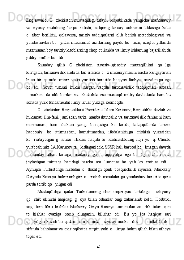 Eng   avvalo,   O zbekiston   mustaqilligi   tufayli   respublikada   yangicha   mafkuraviy
va   siyosiy   muhitning   barpo   etilishi,   xalqning   tarixiy   xotirasini   tiklashga   katta
e tibor   berilishi,   qolaversa,   tarixiy   tadqiqotlarni   olib   borish   metodologiyasi   va	

yondashuvlari  bo yicha  mukammal  asarlarning  paydo  bo lishi,   istiqlol   yillarida	
 
mazmunan boy tarixiy kitoblarning chop etilishida va ilmiy ishlarning bajarilishida
jiddiy omillar bo ldi.

Shunday   qilib   O zbekiston   siyosiy-iqtisodiy   mustaqillikni   qo lga	
 
kiritgach, tarixnavislik alohida fan sifatida o z imkoniyatlarini ancha kengaytirish	

bilan   bir   qatorda   tarixni   xolis   yoritish   borasida   beqiyos   faoliyat   maydoniga   ega
bo ldi.   Sovet   tuzumi   hukm   surgan   vaqtda   tarixnavislik   tadqiqotlari   asosan	

markaz da   olib   borilar   edi.   Endilikda   esa   mustaqil   milliy   davlatlarda   ham   bu	
 
sohada yirik fundamental ilmiy ishlar yuzaga kelmoqda.
O zbekiston Respublikasi Prezidenti Islom Karimov, Respublika davlati va	

hukumati  ilm-fani, jumladan  tarix, manbashunoslik  va  tarixnavislik  fanlarini  ham
mazmunan,   ham   shaklan   yangi   bosqichga   ko tarish,   tadqiqotlarda   tarixni	

haqqoniy,   bo rttirmasdan,   kamsitmasdan,   ifodalanishiga   erishish   yuzasidan	

ko rsatayotgan   g amxo rliklari   haqida   to xtalmaslikning   iloji   yo q.   Chunki	
    
yurtboshimiz I.A.Karimov ta kidlaganidek, SSSR hali barbod bo lmagan davrda	
 
shunday   ulkan   tarixga,   madaniyatga,   taraqqiyotga   ega   bo lgan,   aholi   zich	
 
joylashgan   mintaqa   haqidagi   barcha   ma lumotlar   bo yab   ko rsatilar   edi .	
   
Ayniqsa   Turkistonga   nisbatan   o tkazilgn   qonli   bosqinchilik   siyosati,   Markaziy	

Osiyoda   Rossiya   hukmronligini   o rnatish   masalalariga   yondashuv   borasida   qora

parda tortib qo yilgan edi.	

Mustaqillikga   qadar   Turkistonning   chor   imperiyasi   tarkibiga   ixtiyoriy	

qo shib   olinishi   haqidagi   g oya   bilan   odamlar   ongi   zaharlanib   keldi.   Holbuki,	
 
sog lom   fikrli   kishilar   Markaziy   Osiyo   Rossiya   tomonidan   zo rlik   bilan,   qon
 
to kishlar   evaziga   bosib   olinganini   bilishar   edi.   Bu   yo lda   haqiqat   sari
 
qo yilgan kichik bir qadam ham kamida  siyosiy nonko rlik ,  millatchilik
     
sifatida baholanar va oxir oqibatda surgin yoki o limga hukm qilish bilan nihoya	

topar edi.
42 