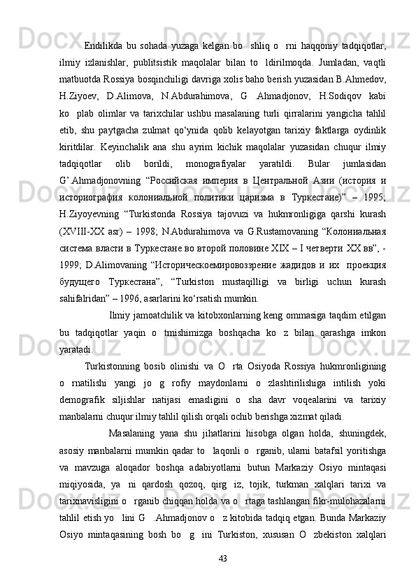Endilikda   bu   sohada   yuzaga   kelgan   bo shliq   o rni   haqqoniy   tadqiqotlar, 
ilmiy   izlanishlar,   publitsistik   maqolalar   bilan   to ldirilmoqda.   Jumladan,   vaqtli	

matbuotda Rossiya bosqinchiligi davriga xolis baho berish yuzasidan B.Ahmedov,
H.Ziyoev,   D.Alimova,   N.Abdurahimova,   G .Ahmadjonov,   H.Sodiqov   kabi	

ko plab   olimlar   va   tarixchilar   ushbu   masalaning   turli   qirralarini   yangicha   tahlil	

etib,   shu   paytgacha   zulmat   qo‘ynida   qolib   kelayotgan   tarixiy   faktlarga   oydinlik
kiritdilar.   Keyinchalik   ana   shu   ayrim   kichik   maqolalar   yuzasidan   chuqur   ilmiy
tadqiqotlar   olib   borildi,   monografiyalar   yaratildi.   Bular   jumlasidan
G’.Ahmadjonovning   “Российская   империя   в   Центральной   Азии   (история   и
историография   колониальной   политики   царизма   в   Туркестане)”   –   1995;
H.Ziyoyevning   “Turkistonda   Rossiya   tajovuzi   va   hukmronligiga   qarshi   kurash
(XVIII-XX   asr)   –   1998;   N.Abdurahimova   va   G.Rustamovaning   “Колониальная
система власти в Туркестане во второй половине XIX – I четверти XX вв”, -
1999;   D.Alimovaning   “Историческоемировоззрение   жадидов   и   их     проекция
будущего   Туркестана”,   “Turkiston   mustaqilligi   va   birligi   uchun   kurash
sahifalridan” – 1996, asarlarini ko‘rsatish mumkin.
Ilmiy jamoatchilik va kitobxonlarning keng ommasiga taqdim etilgan
bu   tadqiqotlar   yaqin   o tmishimizga   boshqacha   ko z   bilan   qarashga   imkon	
 
yaratadi. 
Turkistonning   bosib   olinishi   va   O rta   Osiyoda   Rossiya   hukmronligining	

o rnatilishi   yangi   jo g rofiy   maydonlarni   o zlashtirilishiga   intilish   yoki	
   
demografik   siljishlar   natijasi   emasligini   o sha   davr   voqealarini   va   tarixiy	

manbalarni chuqur ilmiy tahlil qilish orqali ochib berishga xizmat qiladi.
Masalaning   yana   shu   jihatlarini   hisobga   olgan   holda,   shuningdek,
asosiy   manbalarni   mumkin   qadar   to laqonli   o rganib,   ularni   batafsil   yoritishga	
 
va   mavzuga   aloqador   boshqa   adabiyotlarni   butun   Markaziy   Osiyo   mintaqasi
miqiyosida,   ya ni   qardosh   qozoq,   qirg iz,   tojik,   turkman   xalqlari   tarixi   va	
 
tarixnavisligini o rganib chiqqan holda va o rtaga tashlangan fikr-mulohazalarni
 
tahlil etish yo lini G .Ahmadjonov o z kitobida tadqiq etgan. Bunda Markaziy	
  
Osiyo   mintaqasining   bosh   bo g ini   Turkiston,   xususan   O zbekiston   xalqlari	
  
43 
