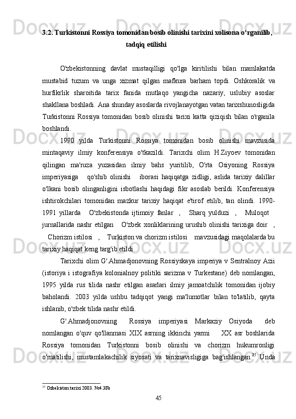 3.2. Turkistonni Rossiya tomonidan bosib olinishi tarixini xolisona  о ‘rganilib, 
                                                tadqiq etilishi 
O ' zbekistonning   davlat   mustaqilligi   qo ' lga   kiritilishi   bilan   mamlakatda
mustabid   tuzum   va   unga   xizmat   qilgan   mafkura   barham   topdi .   Oshkoralik   va
hurfikrlik   sharoitida   tarix   fanida   mutlaqo   yangicha   nazariy,   uslubiy   asoslar
shakllana boshladi. Ana shunday asoslarda rivojlanayotgan vatan tarixshunosligida
Turkistonni   Rossiya   tomonidan   bosib   olinishi   tarixi   katta   qiziqish   bilan   o'rganila
boshlandi. 
1990   yilda   Turkistonni   Rossiya   tomonidan   bosib   olinishi  	 mavzusida
mintaqaviy   ilmiy   konferensiya   o ' tkazildi .   Tarixchi   olim   H.Ziyoev   tomonidan
qilingan   ma'ruza   yuzasidan   ilmiy   bahs   yuritilib,   O'rta   Osiyoning   Rossiya
imperiyasiga   qo'shib   olinishi   iborasi   haqiqatga   zidligi,   aslida   tarixiy   dalillar	
 
o'lkani   bosib   olinganligini   isbotlashi   haqidagi   fikr   asoslab   berildi.   Konferensiya
ishtirokchilari   tomonidan   mazkur   tarixiy   haqiqat   e'tirof   etilib,   tan   olindi.   1990-
1991   yillarda   O'zbekistonda   ijtimoiy   fanlar ,   Sharq   yulduzi ,   Muloqot
     
jurnallarida   nashr   etilgan   O'zbek   xonliklarining   urushib   olinishi   tarixiga   doir ,	
 
Chorizm istilosi ,  Turkiston va chorizm istilosi  mavzusidagi maqolalarda bu	
   
tarixiy haqiqat keng targ'ib etildi. 
Tarixchi   olim   G '. Ahmadjonovning  	
 Rossiyskaya   imperiya   v   Sentralnoy   Azii
( istoriya   i   istografiya   kolonialnoy   politiki   sarizma   v   Turkestane )  	
 deb   nomlangan ,
1995   yilda   rus   tilida   nashr   etilgan   asarlari   ilmiy   jamoatchilik   tomonidan   ijobiy
baholandi .   2003   yilda   ushbu   tadqiqot   yangi   ma'lumotlar   bilan   to'latilib,   qayta
ishlanib, o'zbek tilida nashr etildi. 
G'.Ahmadjonovning   Rossiya   imperiyasi   Markaziy   Osiyoda   deb	
 
nomlangan   o'quv   qo'llanmasi   XIX   asrning   ikkinchi   yarmi     XX   asr   boshlarida	

Rossiya   tomonidan   Turkistonni   bosib   olinishi   va   chorizm   hukumronligi
o'rnatilishi,   mustamlakachilik   siyosati   va   tarixnavisligiga   bag'ishlangan. 25
  Unda
25
  Ozbekiston tarixi 2003.  № 4 . 38b
45 