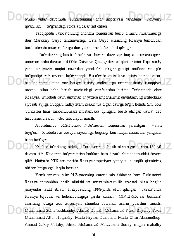 o'nlab   yillar   davomida   Turkistonning   chor   imperiyasi   tarkibiga   ixtiyoriy
qo'shilishi   to'g'risidagi soxta aqidalar rad etiladi. 	

Tadqiqotda   Turkistonning   chorizm   tomonidan   bosib   olinishi   muammosiga
doir   Markaziy   Osiyo   tarixnavisligi,   O'rta   Osiyo   erlarining   Rossiya   tomonidan
bosib olinishi muammolariga doir yozma manbalar tahlil qilingan. 
Turkistonning bosib olinishi  va chorizm davridagi burjua tarixnavisligini,	

umuman o'sha davrga oid O'rta Osiyo va Qozog'iston xalqlari tarixini faqat sinfiy
ya'ni   partiyaviy   nuqtai   nazardan   yondashib   o'rganilganligi   mutlaqo   noto'g'ri
bo'lganligi endi ravshan ko'rinmoqda. Bu o'rinda xolislik va tarixiy haqiqat  zarur,
har   bir   mamlakatda   yuz   bergan   tarixiy   xodisalarga   umumbashariy   taraqqiyot
mezoni   bilan   baho   berish   navbatdagi   vazifalardan   biridir.   Turkistonda   chor
Rossiyasi istibdodi davri umuman er yuzida imperialistik davlatlarning istilochilik
siyosati avjiga chiqqan, milliy zulm keskin tus olgan davrga to'g'ri keladi. Shu bois
Turkiston   ham   shak-shubhasiz   mustamlaka   qilingan,   bosib   olingan   davlat   deb
hisoblanishi zarur -deb ta'kidlaydi muallif. 	

A.Ibrohimov,   X.Sultonov,   N.Jo'raevlar   tomonidan   yaratilgan   Vatan	

tuyg'usi   kitobida  rus   bosqini   siyosatiga   bugungi   kun  nuqtai   nazaridan  yangicha	

baho berilgan. 
Kitobda   ta'kidlanganidek,   Turonzaminni   bosib   olish   siyosati   rosa   150   yil	

davom etdi. Kavkazni bo'ysundirish harkkati ham deyarli shuncha muddat davom
qildi.   Natijada   XIX   asr   oxirida   Rossiya   imperiyasi   yer   yuzi   quruqlik   qismining
oltidan biriga egalik qila boshladi. 
Yetuk   tarixchi   olim   H.Ziyoevning   qator   ilmiy   ishlarida   ham   Turkistonni
Rossiya   tomonidan   bosib   olinishi   va   mustamlakachilik   siyosati   bilan   bog'liq
jarayonlar   taxlil   etiladi.   H.Ziyoevning   1998-yilda   e'lon   qilingan   Turkistonda	

Rossiya   tojovuzi   va   hukumronligiga   qarshi   kurash   (XVIII-XX   asr   boshlari)	

asarining   o'ziga   xos   xususiyati   shundan   iboratki,   asarni   yozishni   muallif
Muhammad Solih Toshkandiy, Ahmad Donish, Muhammad Yusuf Bayoniy, Avaz
Muhammad   Attor   Huqandiy,   Mulla   Niyozmuhammad,   Mulla   Olim   Mahmudhoji,
Ahmad   Zakiy   Validiy,   Mirza   Muhammad   Abdulazim   Somiy   singari   mahalliy
46 
