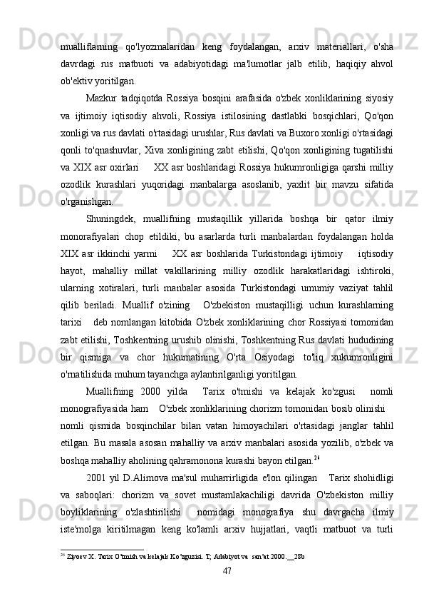 mualliflarning   qo'lyozmalaridan   keng   foydalangan,   arxiv   materiallari,   o'sha
davrdagi   rus   matbuoti   va   adabiyotidagi   ma'lumotlar   jalb   etilib,   haqiqiy   ahvol
ob'ektiv yoritilgan. 
Mazkur   tadqiqotda   Rossiya   bosqini   arafasida   o'zbek   xonliklarining   siyosiy
va   ijtimoiy   iqtisodiy   ahvoli,   Rossiya   istilosining   dastlabki   bosqichlari,   Qo'qon
xonligi va rus davlati o'rtasidagi urushlar, Rus davlati va Buxoro xonligi o'rtasidagi
qonli   to'qnashuvlar,   Xiva   xonligining   zabt   etilishi,   Qo'qon   xonligining   tugatilishi
va XIX asr oxirlari   XX asr  boshlaridagi  Rossiya  hukumronligiga qarshi  milliy
ozodlik   kurashlari   yuqoridagi   manbalarga   asoslanib,   yaxlit   bir   mavzu   sifatida
o'rganishgan. 
Shuningdek,   muallifning   mustaqillik   yillarida   boshqa   bir   qator   ilmiy
monorafiyalari   chop   etildiki,   bu   asarlarda   turli   manbalardan   foydalangan   holda
XIX   asr   ikkinchi   yarmi     XX   asr   boshlarida   Turkistondagi   ijtimoiy     iqtisodiy	
 
hayot,   mahalliy   millat   vakillarining   milliy   ozodlik   harakatlaridagi   ishtiroki,
ularning   xotiralari,   turli   manbalar   asosida   Turkistondagi   umumiy   vaziyat   tahlil
qilib   beriladi.   Muallif   o'zining   O'zbekiston   mustaqilligi   uchun   kurashlarning	

tarixi   deb   nomlangan   kitobida   O'zbek   xonliklarining   chor   Rossiyasi   tomonidan	

zabt etilishi, Toshkentning urushib olinishi, Toshkentning Rus davlati hududining
bir   qismiga   va   chor   hukumatining   O'rta   Osiyodagi   to'liq   xukumronligini
o'rnatilishida muhum tayanchga aylantirilganligi yoritilgan. 
Muallifning   2000   yilda   Tarix   o'tmishi   va   kelajak   ko'zgusi   nomli	
 
monografiyasida ham  O'zbek xonliklarining chorizm tomonidan bosib olinishi	
 
nomli   qismida   bosqinchilar   bilan   vatan   himoyachilari   o'rtasidagi   janglar   tahlil
etilgan. Bu masala  asosan mahalliy va arxiv manbalari asosida  yozilib, o'zbek va
boshqa mahalliy aholining qahramonona kurashi bayon etilgan. 26
 
2001  yil   D.Alimova  ma'sul  muharrirligida  e'lon  qilingan   Tarix  shohidligi	

va   saboqlari:   chorizm   va   sovet   mustamlakachiligi   davrida   O'zbekiston   milliy
boyliklarining   o'zlashtirilishi   nomidagi   monografiya   shu   davrgacha   ilmiy	

iste'molga   kiritilmagan   keng   ko'lamli   arxiv   hujjatlari,   vaqtli   matbuot   va   turli
26
  Ziyoev   X .  Tarix   O ’ tmish   va   kelajak   Ko ’ zguzisi .  T; Adabiyot va  san’at 2000.__28b
47 