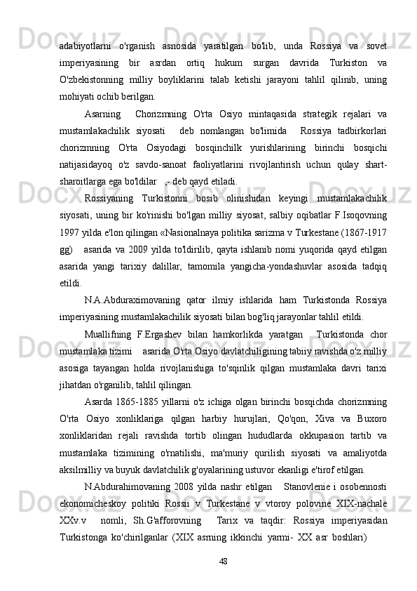 adabiyotlarni   o'rganish   asnosida   yaratilgan   bo'lib,   unda   Rossiya   va   sovet
imperiyasining   bir   asrdan   ortiq   hukum   surgan   davrida   Turkiston   va
O'zbekistonning   milliy   boyliklarini   talab   ketishi   jarayoni   tahlil   qilinib,   uning
mohiyati ochib berilgan. 
Asarning   Chorizmning   O'rta   Osiyo   mintaqasida   strategik   rejalari   va
mustamlakachilik   siyosati   deb   nomlangan   bo'limida   Rossiya   tadbirkorlari	
 
chorizmning   O'rta   Osiyodagi   bosqinchilk   yurishlarining   birinchi   bosqichi
natijasidayoq   o'z   savdo-sanoat   faoliyatlarini   rivojlantirish   uchun   qulay   shart-
sharoitlarga ega bo'ldilar ,- deb qayd etiladi. 	

Rossiyaning   Turkistonni   bosib   olinishidan   keyingi   mustamlakachilik
siyosati,   uning   bir   ko'rinishi   bo'lgan   milliy   siyosat,   salbiy   oqibatlar   F.Isoqovning
1997 yilda e'lon qilingan «Nasionalnaya politika sarizma v Turkestane (1867-1917
gg)  asarida   va  2009  yilda  to'ldirilib,  qayta   ishlanib  nomi   yuqorida   qayd  etilgan	

asarida   yangi   tarixiy   dalillar,   tamomila   yangicha-yondashuvlar   asosida   tadqiq
etildi. 
N.A.Abduraximovaning   qator   ilmiy   ishlarida   ham   Turkistonda   Rossiya
imperiyasining mustamlakachilik siyosati bilan bog'liq jarayonlar tahlil etildi. 
Muallifning   F.Ergashev   bilan   hamkorlikda   yaratgan   Turkistonda   chor	

mustamlaka tizimi  asarida O'rta Osiyo davlatchiligining tabiiy ravishda o'z milliy	

asosiga   tayangan   holda   rivojlanishiga   to'sqinlik   qilgan   mustamlaka   davri   tarixi
jihatdan o'rganilib, tahlil qilingan. 
Asarda 1865-1885 yillarni  o'z  ichiga olgan birinchi  bosqichda  chorizmning
O'rta   Osiyo   xonliklariga   qilgan   harbiy   hurujlari,   Qo'qon,   Xiva   va   Buxoro
xonliklaridan   rejali   ravishda   tortib   olingan   hududlarda   okkupasion   tartib   va
mustamlaka   tizimining   o'rnatilishi,   ma'muriy   qurilish   siyosati   va   amaliyotda
aksilmilliy va buyuk davlatchilik g'oyalarining ustuvor ekanligi e'tirof etilgan. 
N.Abdurahimovaning   2008   yilda   nashr   etilgan   Stanovlenie   i   osobennosti	

ekonomicheskoy   politiki   Rossii   v   Turkestane   v   vtoroy   polovine   XIX-nachale
XXv.v   nomli,   Sh.G'afforovning   Tarix   va   taqdir:   Rossiya   imperiyasidan	
 
Turkistonga   ko'chirilganlar   (XIX   asrning   ikkinchi   yarmi-   XX   asr   boshlari)  	
 
48 