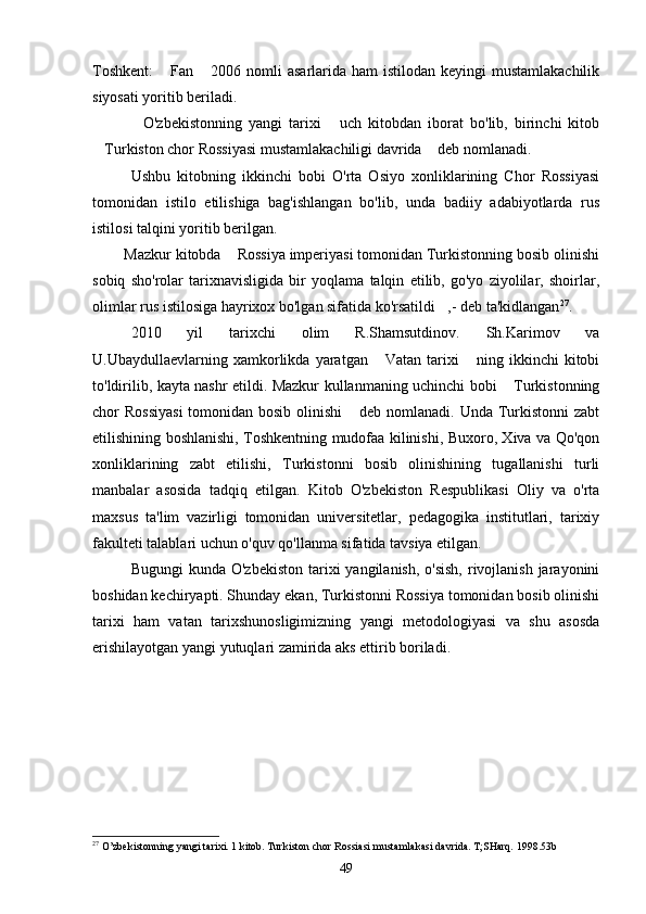 Toshkent:   Fan  2006 nomli  asarlarida ham  istilodan keyingi  mustamlakachilik 
siyosati yoritib beriladi. 
O'zbekistonning   yangi   tarixi   uch   kitobdan   iborat   bo'lib,   birinchi   kitob	
 
Turkiston chor Rossiyasi mustamlakachiligi davrida  deb nomlanadi. 	
 
Ushbu   kitobning   ikkinchi   bobi   O'rta   Osiyo   xonliklarining   Chor   Rossiyasi
tomonidan   istilo   etilishiga   bag'ishlangan   bo'lib,   unda   badiiy   adabiyotlarda   rus
istilosi talqini yoritib berilgan.   
   Mazkur kitobda  Rossiya imperiyasi tomonidan Turkistonning bosib olinishi	

sobiq   sho'rolar   tarixnavisligida   bir   yoqlama   talqin   etilib,   go'yo   ziyolilar,   shoirlar,
olimlar rus istilosiga hayrixox bo'lgan sifatida ko'rsatildi ,- deb ta'kidlangan	
 27
. 
2010   yil   tarixchi   olim   R.Shamsutdinov.   Sh.Karimov   va
U.Ubaydullaevlarning  xamkorlikda   yaratgan   Vatan  tarixi  ning  ikkinchi  kitobi	
 
to'ldirilib, kayta nashr etildi. Mazkur kullanmaning uchinchi bobi  Turkistonning	

chor Rossiyasi  tomonidan bosib olinishi  deb nomlanadi. Unda Turkistonni  zabt	

etilishining boshlanishi, Toshkentning mudofaa kilinishi, Buxoro, Xiva va Qo'qon
xonliklarining   zabt   etilishi,   Turkistonni   bosib   olinishining   tugallanishi   turli
manbalar   asosida   tadqiq   etilgan.   Kitob   O'zbekiston   Respublikasi   Oliy   va   o'rta
maxsus   ta'lim   vazirligi   tomonidan   universitetlar,   pedagogika   institutlari,   tarixiy
fakulteti talablari uchun o'quv qo'llanma sifatida tavsiya etilgan. 
Bugungi  kunda O'zbekiston  tarixi  yangilanish, o'sish,  rivojlanish jarayonini
boshidan kechiryapti. Shunday ekan, Turkistonni Rossiya tomonidan bosib olinishi
tarixi   ham   vatan   tarixshunosligimizning   yangi   metodologiyasi   va   shu   asosda
erishilayotgan yangi yutuqlari zamirida aks ettirib boriladi.  
27
 O’zbekistonning yangi tarixi. 1 kitob. Turkiston chor Rossiasi mustamlakasi davrida. T;SHarq. 1998.53b
49 