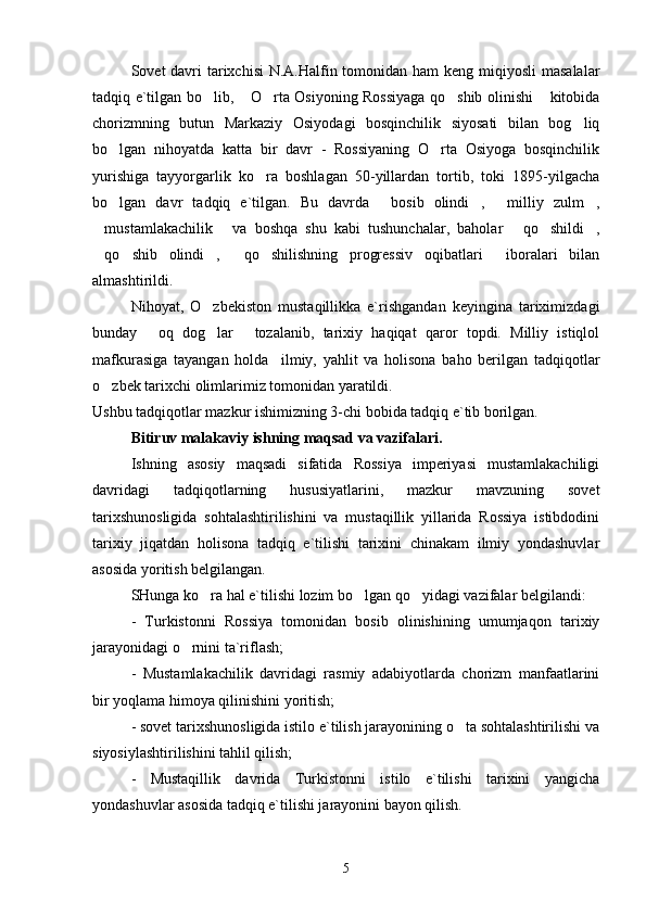 Sovet davri tarixchisi  N.A.Halfin tomonidan ham keng miqiyosli  masalalar
tadqiq e`tilgan bo lib,  O rta Osiyoning Rossiyaga qo shib olinishi  kitobida    
chorizmning   butun   Markaziy   Osiyodagi   bosqinchilik   siyosati   bilan   bog liq	

bo lgan   nihoyatda   katta   bir   davr   -   Rossiyaning   O rta   Osiyoga   bosqinchilik	
 
yurishiga   tayyorgarlik   ko ra   boshlagan   50-yillardan   tortib,   toki   1895-yilgacha	

bo lgan   davr   tadqiq   e`tilgan.   Bu   davrda   bosib   olindi ,   milliy   zulm ,	
    
mustamlakachilik   va   boshqa   shu   kabi   tushunchalar,   baholar   qo shildi ,	
    
qo shib   olindi ,   qo shilishning   progressiv   oqibatlari   iboralari   bilan
     
almashtirildi. 
Nihoyat,   O zbekiston   mustaqillikka   e`rishgandan   keyingina   tariximizdagi	

bunday   oq   dog lar   tozalanib,   tarixiy   haqiqat   qaror   topdi.   Milliy   istiqlol	
  
mafkurasiga   tayangan   holda     ilmiy,   yahlit   va   holisona   baho   berilgan   tadqiqotlar
o zbek tarixchi olimlarimiz tomonidan yaratildi. 	

Ushbu tadqiqotlar mazkur ishimizning 3-chi bobida tadqiq e`tib borilgan.
Bitiruv malakaviy ishning maqsad va vazifalari.  
Ishning   asosiy   maqsadi   sifatida   Rossiya   imperiyasi   mustamlakachiligi
davridagi   tadqiqotlarning   hususiyatlarini,   mazkur   mavzuning   sovet
tarixshunosligida   sohtalashtirilishini   va   mustaqillik   yillarida   Rossiya   istibdodini
tarixiy   jiqatdan   holisona   tadqiq   e`tilishi   tarixini   chinakam   ilmiy   yondashuvlar
asosida yoritish belgilangan.
SHunga ko ra hal e`tilishi lozim bo lgan qo yidagi vazifalar belgilandi: 	
  
-   Turkistonni   Rossiya   tomonidan   bosib   olinishining   umumjaqon   tarixiy
jarayonidagi o rnini ta`riflash;	

-   Mustamlakachilik   davridagi   rasmiy   adabiyotlarda   chorizm   manfaatlarini
bir yoqlama himoya qilinishini yoritish;
- sovet tarixshunosligida istilo e`tilish jarayonining o ta sohtalashtirilishi va	

siyosiylashtirilishini tahlil qilish;
-   Mustaqillik   davrida   Turkistonni   istilo   e`tilishi   tarixini   yangicha
yondashuvlar asosida tadqiq e`tilishi jarayonini bayon qilish.   
5 
