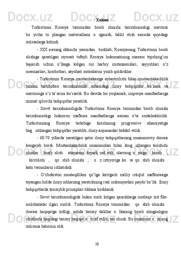 Xulosa
Turkistonni   Rossiya   tomonidan   bosib   olinishi   tarixshunosligi   mavzusi
bo yicha   to plangan   materiallarni   o rganish,   tahlil   etish   asosida   quyidagi  
xulosalarga kelindi:
-   XIX   asrning   ikkinchi   yarmidan     boshlab ,   Rossiyaning   Turkistonni   bosib
olishiga   qaratilgan   siyosati   tufayli   Rossiya   hukumatining   maxsus   topshirig ’ ini
bajarish   uchun   o ’ lkaga   kelgan   rus   harbiy   mutaxassislari ,   sayyohlari   o ’ z
memuarlari ,  hisobotlari ,  sayohati   xotiralarini   yozib   qoldirdilar .
-   Turkistonni   Rossiya   mustamlakasiga   aylantirilishi   bilan   mustamlakachilik
tuzumi   tartibotlari   tarixshunoslik   sohasidagi   ilmiy   tadqiqotlar   ko ’ lami   va
mavzusiga   o ’ z   ta ’ sirini   ko ’ rsatdi .  Bu   davrda   bir   yoqlamali ,  imperiya   manfaatlariga
xizmat   qiluvchi   tadqiqotlar   yaratildi . 
-   Sovet   tarixshunosligida   Turkistonni   Rossiya   tomonidan   bosib   olinishi
tarixshunosligi   hukmron   mafkura   manfaatlariga   asosan   o ’ ta   soxtalashtirildi .
Turkistonning   Rossiya   tarkibiga   kirishining   progressive   ahamiyatiga
bag ishlangan tadqiqotlar yaratilib, ilmiy anjumanlar tashkil etildi.

-   60-70   yillarda   yaratilgan   qator   ilmiy   tadqiqotlarning   muammoviy   doirasi
kengayib   bordi.   Mustamlakachilik   muammolari   bilan   shug ullangan   tarixhchi	

olimlar   bosib   olish   atamasini   deyarli   rad   etib,   ularning   o rniga   kirish   ,	
    
kiritilishi ,   qo shib   olinishi ,   o z   ixtiyoriga   ko ra   qo shib   olinishi	
         
kabi terminlarni ishlatishdi. 
-   O ’ zbekiston   mustaqillikni   qo ’ lga   kiritgach   milliy   istiqlol   mafkurasiga
tayangan   holda   ilmiy   ishlarning   yaratishning   real   imkoniyatlari   paydo   bo ’ ldi .  Ilmiy
tadqiqotlarda tarixiylik prinsiplari tiklana boshlandi. 
-   Sovet   tarixshunosligida   hukm   surib   kelgan   qarashlarga   mutlaqo   zid   fikr-
mulohazalar   ilgari   surildi.   Turkistonni   Rossiya   tomonidan   qo shib   olinishi	
  
iborasi   haqiqatga   zidligi,   aslida   tarixiy   dalillar   o lkaning   bosib   olinganligini	

isbotlashi haqidagi tarixiy haqiqat e tirof etilib, tan olindi. Bu muammo o zining	
 
xolisona bahosini oldi. 
  
50 