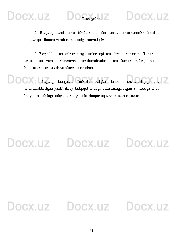 Tavsiyalar.
1 .   Bugungi   kunda   tarix   fakulteti   talabalari   uchun   tarixshunoslik   fanidan
o quv qo llanma yaratish maqsadga muvofiqdir. 
2.   Respublika   tarixchilarining   asarlaridagi   ma lumotlar   asosida   Turkiston	

tarixi   bo yicha   mavzuviy   xristomatiyalar,   ma lumotnomalar,   yo l	
  
ko rsatgichlar tuzish va ularni nashr etish.	

3.   Bugungi   kungacha   Turkiston   xalqlari   tarixi   tarixshunosligiga   oid
umumlashtirilgan   yaxlit   ilmiy   tadqiqot   amalga   oshirilmaganligini   e tiborga   olib,	

bu yo nalishdagi tadqiqotlarni yanada chuqurroq davom ettirish lozim. 	

51 