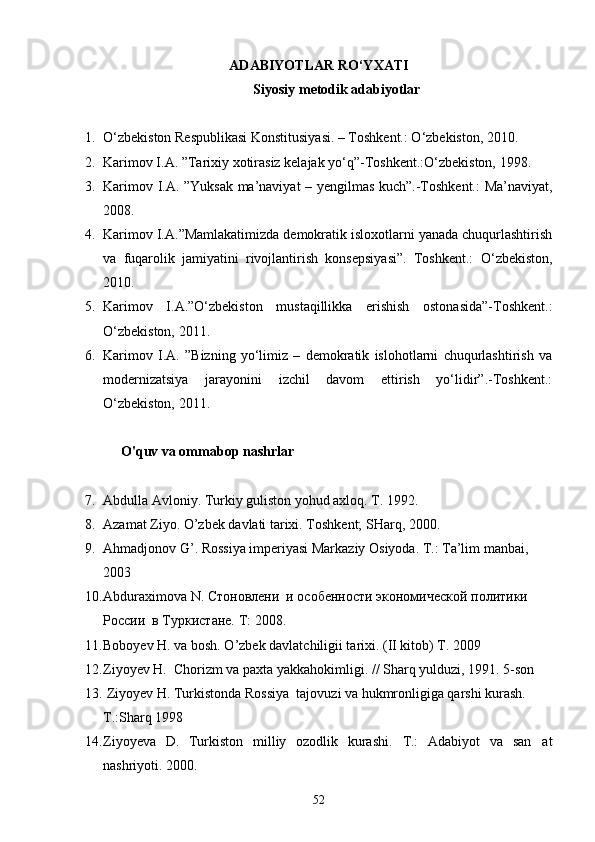 ADABIYOTLAR RО‘YXATI 
Siyosiy metodik adabiyotlar
1. О‘zbekiston Respublikasi Konstitusiyasi. – Toshkent.: О‘zbekiston, 2010.
2. Karimov I.A. ”Tarixiy xotirasiz kelajak yо‘q”-Toshkent.:О‘zbekiston, 1998.
3. Karimov I.A. ”Yuksak ma’naviyat – yengilmas kuch”.-Toshkent.: Ma’naviyat,
2008.
4. Karimov I.A.”Mamlakatimizda demokratik isloxotlarni yanada chuqurlashtirish
va   fuqarolik   jamiyatini   rivojlantirish   konsepsiyasi”.   Toshkent.:   О‘zbekiston,
2010.
5. Karimov   I.A.”О‘zbekiston   mustaqillikka   erishish   ostonasida”-Toshkent.:
О‘zbekiston, 2011.
6. Karimov   I.A.   ”Bizning   yо‘limiz   –   demokratik   islohotlarni   chuqurlashtirish   va
modernizatsiya   jarayonini   izchil   davom   ettirish   yо‘lidir”.-Toshkent.:
О‘zbekiston, 2011.
O'quv va ommabop nashrlar
7. Abdulla Avloniy. Turkiy guliston yohud axloq. T. 1992.
8. Azamat Ziyo. O’zbek davlati tarixi. Toshkent; SHarq, 2000.
9. Ahmadjonov G’. Rossiya imperiyasi Markaziy Osiyoda. T.: Ta’lim manbai, 
2003
10. Abduraximova   N .  C тоновлени  и особенности экономической политики 
России  в Туркистане.  T :   2008.
11. Boboyev H. va bosh. O’zbek davlatchiligii tarixi. (II kitob) T. 2009
12. Ziyoyev H.  Chorizm va paxta yakkahokimligi. // Sharq yulduzi, 1991. 5-son 
13.  Ziyoyev H. Turkistonda Rossiya  tajovuzi va hukmronligiga qarshi kurash. 
T.:Sharq 1998
14. Ziyoyeva   D.   Turkiston   milliy   ozodlik   kurashi.   T.:   Adabiyot   va   san at
nashriyoti. 2000.
52 