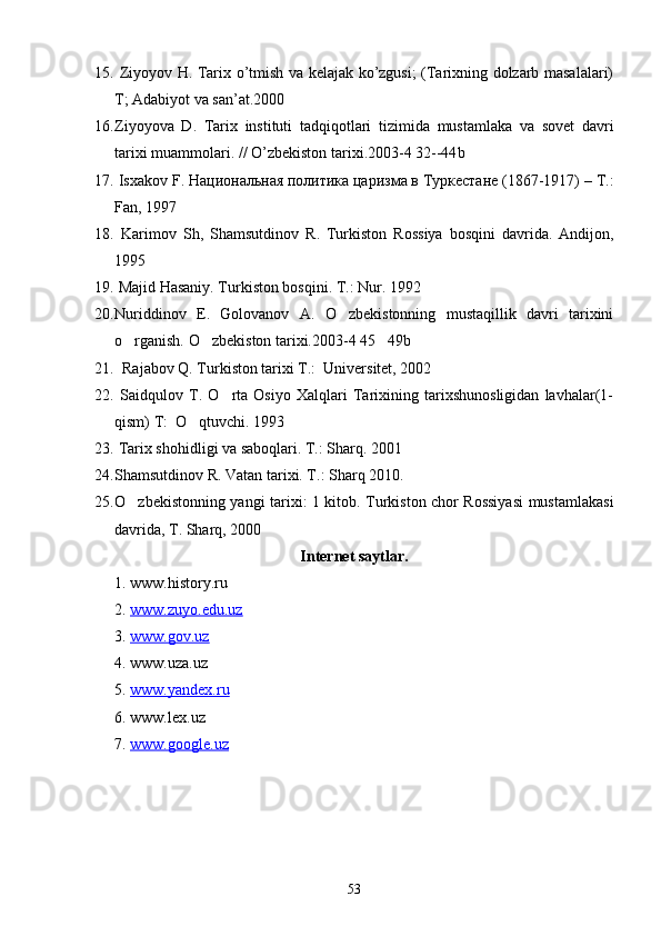 15.   Ziyoyov H. Tarix o’tmish va kelajak ko’zgusi; (Tarixning dolzarb masalalari)
T; Adabiyot va san’at.2000
16. Ziyoyova   D .   Tarix   instituti   tadqiqotlari   tizimida   mustamlaka   va   sovet   davri
tarixi   muammolari . //  O ’ zbekiston   tarixi .2003-4 32--44 b
17.   Isxakov   F .  Национальная политика царизма в Туркестане (1867-1917) –  T .:
Fan , 1997
18.   Karimov   Sh ,   Shamsutdinov   R .   Turkiston   Rossiya   bosqini   davrida .   Andijon ,
1995
19.   Majid Hasaniy. Turkiston bosqini. T.: Nur. 1992 
20. Nuriddinov   E.   Golovanov   A.   O zbekistonning   mustaqillik   davri   tarixini
o rganish. O zbekiston tarixi.2003-4 45 49b 	
  
21.   Rajabov Q. Turkiston tarixi T.:  Universitet, 2002
22.   Saidqulov   T.   O rta   Osiyo   Xalqlari   Tarixining   tarixshunosligidan   lavhalar(1-	

qism) T:  O qtuvchi. 1993	

23.  Tarix shohidligi va saboqlari. T.: Sharq. 2001
24. Shamsutdinov R. Vatan tarixi. T.: Sharq 2010. 
25. O zbekistonning yangi tarixi: 1 kitob. Turkiston chor Rossiyasi  mustamlakasi	

davrida, T. Sharq, 2000
Internet saytlar.
1.  www.history.ru
2.  www.zuyo.edu.uz  
3.  www.gov.uz  
4. www.uza.uz 
5.  www.yandex.ru
6. www.lex.uz 
7.  www.google.uz
53 