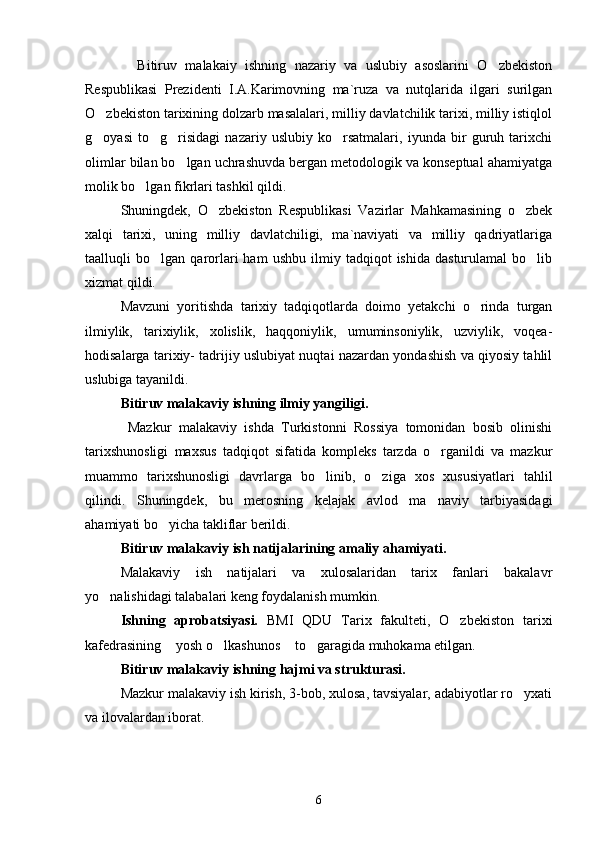    Bitiruv   malakaiy   ishning   nazariy   va   uslubiy   asoslarini   O zbekiston
Respublikasi   Prezidenti   I.A.Karimovning   ma`ruza   va   nutqlarida   ilgari   surilgan
O zbekiston tarixining dolzarb masalalari, milliy davlatchilik tarixi, milliy istiqlol	

g oyasi   to g risidagi   nazariy   uslubiy   ko rsatmalari,   iyunda   bir   guruh   tarixchi
   
olimlar bilan bo lgan uchrashuvda bergan metodologik va konseptual ahamiyatga	

molik bo lgan fikrlari tashkil qildi.	

Shuningdek,   O zbekiston   Respublikasi   Vazirlar   Mahkamasining   o zbek	
 
xalqi   tarixi,   uning   milliy   davlatchiligi,   ma`naviyati   va   milliy   qadriyatlariga
taalluqli   bo lgan   qarorlari   ham   ushbu   ilmiy   tadqiqot   ishida   dasturulamal   bo lib	
 
xizmat qildi.
Mavzuni   yoritishda   tarixiy   tadqiqotlarda   doimo   yetakchi   o rinda   turgan	

ilmiylik,   tarixiylik,   xolislik,   haqqoniylik,   umuminsoniylik,   uzviylik,   voqea-
hodisalarga tarixiy- tadrijiy uslubiyat nuqtai nazardan yondashish va qiyosiy tahlil
uslubiga tayanildi.
Bitiruv malakaviy ishning ilmiy yangiligi.
  Mazkur   malakaviy   ishda   Turkistonni   Rossiya   tomonidan   bosib   olinishi
tarixshunosligi   maxsus   tadqiqot   sifatida   kompleks   tarzda   o rganildi   va   mazkur	

muammo   tarixshunosligi   davrlarga   bo linib,   o ziga   xos   xususiyatlari   tahlil	
 
qilindi.   Shuningdek,   bu   merosning   kelajak   avlod   ma naviy   tarbiyasidagi	

ahamiyati bo yicha takliflar berildi.	

Bitiruv malakaviy ish natijalarining amaliy ahamiyati.  
Malakaviy   ish   natijalari   va   xulosalaridan   tarix   fanlari   bakalavr
yo nalishidagi talabalari keng foydalanish mumkin. 	

Ishning   aprobatsiyasi.   BMI   QDU   Tarix   fakulteti,   O zbekiston   tarixi	

kafedrasining  yosh o lkashunos  to garagida muhokama etilgan.	
   
Bitiruv malakaviy ishning hajmi va strukturasi.
Mazkur malakaviy ish kirish, 3-bob, xulosa, tavsiyalar, adabiyotlar ro yxati	

va ilovalardan iborat. 
6 