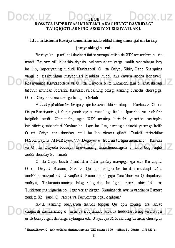 I BOB
ROSSIYA IMPERIYASI MUSTAMLAKACHILIGI DAVRIDAGI
TADQIQOTLARNING ASOSIY XUSUSIYATLARI.
I.1. Turkistonni Rossiya tomonidan istilo etilishining umumjahon tarixiy
jarayonidagi o rni.
Rossiya ko p millatli davlat sifatida yuzaga kelishida XIX asr muhim o rin	
 
tutadi.   Bu   yuz   yillik   harbiy-siyosiy,   xalqaro   ahamiyatga   molik   voqealarga   boy
bo lib,   imperiyaning   hududi   Kavkazorti,   O rta   Osiyo,   Sibir,   Uzoq   Sharqning	
 
yangi   o zlashtirilgan   maydonlari   hisobiga   huddi   shu   davrda   ancha   kengaydi.	

Rossiyaning   Kavkazortida   va   O rta   Osiyoda   o z   hukmronligini   o rnatishidagi	
  
tafovut   shundan   iboratki,   Kavkaz   istilosining   oxirgi   asrning   birinchi   choragiga,
O rta Osiyoniki esa oxiriga to g ri keladi.	
  
Hududiy jihatdan bir-biriga yaqin turuvchi ikki mintaqa   Kavkaz va O rta	
 
Osiyo Rossiyaning tashqi siyosatidagi o zaro bog liq bo lgan ikki yo nalishni	
   
belgilab   berdi.   Chunonchi,   agar   XIX   asrning   birinchi   yarmida   rus-ingliz
ixtilofining   sababchisi   Kavkaz   bo lgan   bo lsa,   asrning   ikkinchi   yarmiga   kelib	
 
O rta   Osiyo   ana   shunday   omil   bo lib   xizmat   qiladi.   Taniqli   tarixchilar	
 
N.S.Kinyapina, M.M.Bliyev, V.V.Degoyev e tiborini tortgan muammo   Kavkaz	
 
va   O rta   Osiyoda   Rossiya   tajovuzining   tarixshunosligida   o zaro   bog liqlik	
  
xuddi shunday ko rinadi. 	

O rta   Osiyo   bosib   olinishidan   oldin   qanday   mavqega   ega   edi?   Bu   vaqtda	

O rta   Osiyoda   Buxoro,   Xiva   va   Qo qon   singari   bir   biridan   mustaqil   uchta	
 
xonliklar   mavjud   edi.   U   vaqtlarda   Buxoro   xonligiga   Zarafshon   va   Qashqadaryo
vodiysi,   Turkmanistonning   Mug robgacha   bo lgan   qismi,   shimolda   esa	
 
Turkiston shahrigacha bo lgan yerlar kirgan. Shuningdek, ayrim vaqtlarda Buxoro	

xonligi Xo jand, O ratepa va Toshkentga egalik qilgan.	
  3
 
XVIII   asrning   boshlarida   tashkil   topgan   Qo qon   xonligi   esa   ishlab	

chiqarish   kuchlarining   o sishi   va   rivojlanishi   asosida   hududlari   keng   va   mavqei	

ortib borayotgan davlatga aylangan edi. U ayniqsa XIX asrning birinchi choragida
3
 Hamid Ziyoev. O zbek xonliklari chorizm asoratida (XIX asrning 50-70   yillar), T., Xazina , 1994,43-b. 	
   
8 
