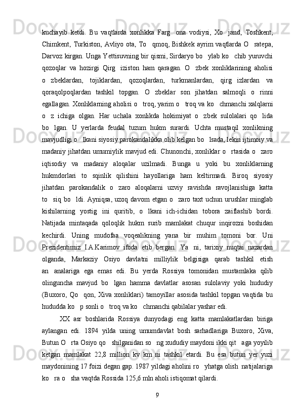 kuchayib   ketdi.   Bu   vaqtlarda   xonlikka   Farg ona   vodiysi,   Xo jand,   Toshkent, 
Chimkent,  Turkiston,  Avliyo  ota,  To qmoq, Bishkek   ayrim  vaqtlarda O ratepa,	
 
Darvoz kirgan. Unga Yettisuvning bir qismi, Sirdaryo bo ylab ko chib yuruvchi	
 
qozoqlar   va   hozirgi   Qirg iziston   ham   qaragan.   O zbek   xonliklarining   aholisi	
 
o zbeklardan,   tojiklardan,   qozoqlardan,   turkmanlardan,   qirg izlardan   va	
 
qoraqolpoqlardan   tashkil   topgan.   O zbeklar   son   jihatdan   salmoqli   o rinni	
 
egallagan. Xonliklarning aholisi o troq, yarim o troq va ko chmanchi xalqlarni	
  
o z   ichiga   olgan.   Har   uchala   xonlikda   hokimiyat   o zbek   sulolalari   qo lida	
  
bo lgan.   U   yerlarda   feudal   tuzum   hukm   surardi.   Uchta   mustaqil   xonlikning

mavjudligi o lkani siyosiy parokandalikka olib kelgan bo lsada, lekin ijtimoiy va	
 
madaniy jihatdan umumiylik mavjud edi. Chunonchi, xonliklar o rtasida o zaro	
 
iqtisodiy   va   madaniy   aloqalar   uzilmadi.   Bunga   u   yoki   bu   xonliklarning
hukmdorlari   to sqinlik   qilishini   hayollariga   ham   keltirmadi.   Biroq   siyosiy	

jihatdan   parokandalik   o zaro   aloqalarni   uzviy   ravishda   ravojlanishiga   katta	

to siq   bo ldi.   Ayniqsa,   uzoq   davom   etgan   o zaro   taxt   uchun   urushlar   minglab	
  
kishilarning   yostig ini   quritib,   o lkani   ich-ichidan   tobora   zaiflashib   bordi.	
 
Natijada   mintaqada   qoloqlik   hukm   surib   mamlakat   chuqur   inqirozni   boshidan
kechirdi.   Uning   mudofaa   voqealikning   yana   bir   muhim   tomoni   bor.   Uni
Prezidentimiz   I.A.Karimov   ifoda   etib   bergan.   Ya ni,   tarixiy   nuqtai   nazardan	

olganda,   Markaziy   Osiyo   davlatni   milliylik   belgisiga   qarab   tashkil   etish
an analariga   ega   emas   edi.   Bu   yerda   Rossiya   tomonidan   mustamlaka   qilib	

olinguncha   mavjud   bo lgan   hamma   davlatlar   asosan   sulolaviy   yoki   hududiy	

(Buxoro,   Qo qon,   Xiva   xonliklari)   tamoyillar   asosida   tashkil   topgan   vaqtida   bu	

hududda ko p sonli o troq va ko chmanchi qabilalar yashar edi.
  
XX   asr   boshlarida   Rossiya   dunyodagi   eng   katta   mamlakatlardan   biriga
aylangan   edi.   1894   yilda   uning   umumdavlat   bosh   sarhadlariga   Buxoro,   Xiva,
Butun O rta Osiyo qo shilganidan so ng xududiy maydoni ikki qit aga yoyilib	
   
ketgan   mamlakat   22,8   million   kv   km   ni   tashkil   etardi.   Bu   esa   butun   yer   yuzi
maydonining 17 foizi degan gap. 1987 yildagi aholini ro yhatga olish  natijalariga	

ko ra o sha vaqtda Rossida 125,6 mln aholi istiqomat qilardi. 	
 
9 