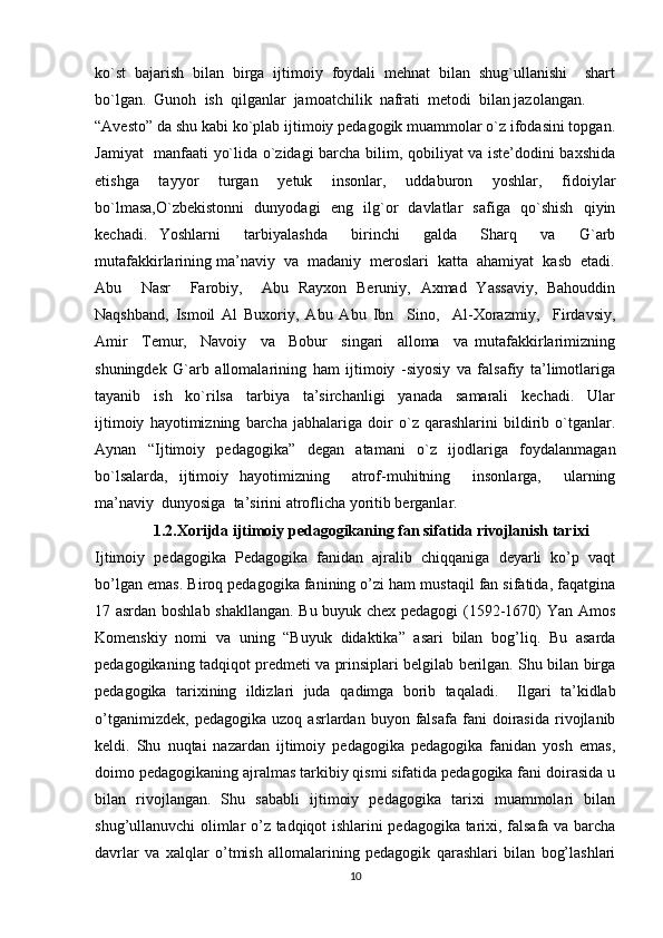 ko`st   bajarish   bilan   birga   ijtimoiy   foydali   mehnat   bilan   shug`ullanishi     shart
bo`lgan.  Gunoh  ish  qilganlar  jamoatchilik  nafrati  metodi  bilan jazolangan. 
“Avesto” da shu kabi ko`plab ijtimoiy pedagogik muammolar o`z ifodasini topgan.
Jamiyat   manfaati yo`lida o`zidagi barcha bilim, qobiliyat va iste’dodini baxshida
etishga     tayyor     turgan     yetuk     insonlar,     uddaburon     yoshlar,     fidoiylar
bo`lmasa,O`zbekistonni   dunyodagi   eng   ilg`or   davlatlar   safiga   qo`shish   qiyin
kechadi.   Yoshlarni     tarbiyalashda     birinchi     galda     Sharq     va     G`arb
mutafakkirlarining ma’naviy  va  madaniy  meroslari  katta  ahamiyat  kasb  etadi.
Abu     Nasr     Farobiy,     Abu   Rayxon   Beruniy,   Axmad   Yassaviy,   Bahouddin
Naqshband,   Ismoil   Al   Buxoriy,   Abu   Abu   Ibn     Sino,     Al-Xorazmiy,     Firdavsiy,
Amir     Temur,     Navoiy     va     Bobur     singari     alloma     va   mutafakkirlarimizning
shuningdek   G`arb   allomalarining   ham   ijtimoiy   -siyosiy   va   falsafiy   ta’limotlariga
tayanib     ish     ko`rilsa     tarbiya     ta’sirchanligi     yanada     samarali     kechadi.     Ular
ijtimoiy   hayotimizning   barcha   jabhalariga   doir   o`z   qarashlarini   bildirib   o`tganlar.
Aynan   “Ijtimoiy   pedagogika”   degan   atamani   o`z   ijodlariga   foydalanmagan
bo`lsalarda,   ijtimoiy   hayotimizning     atrof-muhitning     insonlarga,     ularning
ma’naviy  dunyosiga  ta’sirini atroflicha yoritib berganlar.
1.2.Xorijda ijtimoiy pedagogikaning fan sifatida rivojlanish tarixi
Ijtimoiy   pedagogika   Pedagogika   fanidan   ajralib   chiqqaniga   deyarli   ko’p   vaqt
bo’lgan emas.  Biroq pedagogika fanining o’zi ham mustaqil fan sifatida, faqatgina
17 asrdan boshlab shakllangan. Bu buyuk chex pedagogi  (1592-1670) Yan Amos
Komenskiy   nomi   va   uning   “Buyuk   didaktika”   asari   bilan   bog’liq.   Bu   asarda
pedagogikaning tadqiqot predmeti va prinsiplari belgilab berilgan. Shu bilan birga
pedagogika   tarixining   ildizlari   juda   qadimga   borib   ta q aladi.     Ilgari   ta’kidlab
o’tganimizdek,   pedagogika   uzoq   asrlardan  buyon   falsafa   fani   doirasida   rivojlanib
keldi.   Shu   nuqtai   nazardan   ijtimoiy   pedagogika   pedagogika   fanidan   yosh   emas,
doimo pedagogikaning ajralmas tarkibiy qismi sifatida pedagogika fani doirasida u
bilan   rivojlangan.   Shu   sababli   ijtimoiy   pedagogika   tarixi   muammolari   bilan
shug’ullanuvchi olimlar o’z tadqiqot ishlarini pedagogika tarixi, falsafa va barcha
davrlar   va   xalqlar   o’tmish   allomalarining   pedagogik   qarashlari   bilan   bog’lashlari
10 