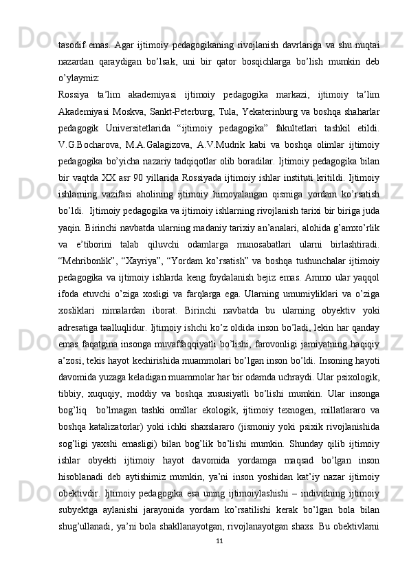 tasodif   emas.   Agar   ijtimoiy   pedagogikaning   rivojlanish   davrlariga   va   shu   nuqtai
nazardan   qaraydigan   bo’lsak,   uni   bir   qator   bosqichlarga   bo’lish   mumkin   deb
o’ylaymiz: 
Rossiya   ta’lim   akademiyasi   ijtimoiy   pedagogika   markazi,   ijtimoiy   ta’lim
Akademiyasi   Moskva,   Sankt-Peterburg,   Tula,   Yekaterinburg   va   boshqa   shaharlar
pedagogik   Universitetlarida   “ijtimoiy   pedagogika”   fakultetlari   tashkil   etildi.
V.G.Bocharova,   M.A.Galagizova,   A.V.Mudrik   kabi   va   boshqa   olimlar   ijtimoiy
pedagogika bo’yicha nazariy tadqiqotlar  olib boradilar. Ijtimoiy pedagogika bilan
bir  vaqtda   XX  asr   90  yillarida   Rossiyada  ijtimoiy  ishlar   instituti   kritildi.  Ijtimoiy
ishlarning   vazifasi   aholining   ijtimoiy   himoyalangan   qismiga   yordam   ko’rsatish
bo’ld i .  Ijtimoiy pedagogika va ijtimoiy ishlarning rivojlanish tarixi bir biriga juda
yaqin. Birinchi navbatda ularning madaniy tarixiy an’analari, alohida g’amxo’rlik
va   e’tiborini   talab   qiluvchi   odamlarga   munosabatlari   ularni   birlashtiradi.
“Mehribonlik”,   “Xayriya”,   “Yordam   ko’rsatish”   va   boshqa   tushunchalar   ijtimoiy
pedagogika   va  ijtimoiy  ishlarda   keng   foydalanish   bejiz  emas.   Ammo   ular   yaqqol
ifoda   etuvchi   o’ziga   xosligi   va   farqlarga   ega.   Ularning   umumiyliklari   va   o’ziga
xosliklari   nimalardan   iborat.   Birinchi   navbatda   bu   ularning   obyektiv   yoki
adresatiga taalluqlidur. Ijtimoiy ishchi ko’z oldida inson bo’ladi, lekin har qanday
emas   faqatgina   insonga   muvaffaqqiyatli   bo’lishi,   farovonligi   jamiyatning   haqiqiy
a’zosi, tekis hayot kechirishida muammolari bo’lgan inson bo’ldi. Insoning hayoti
davomida yuzaga keladigan muammolar har bir odamda uchraydi. Ular psixologik,
tibbiy,   xuquqiy,   moddiy   va   boshqa   xususiyatli   bo’lishi   mumkin.   Ular   insonga
bog’liq     bo’lmagan   tashki   omillar   ekologik,   ijtimoiy   texnogen,   millatlararo   va
boshqa   katalizatorlar)   yoki   ichki   shaxslararo   (jismoniy   yoki   psixik   rivojlanishida
sog’ligi   yaxshi   emasligi)   bilan   bog’lik   bo’lishi   mumkin.   Shunday   qilib   ijtimoiy
ishlar   obyekti   ijtimoiy   hayot   davomida   yordamga   maqsad   bo’lgan   inson
hisoblanadi   deb   aytishimiz   mumkin,   ya’ni   inson   yoshidan   kat’iy   nazar   ijtimoiy
obektivdir.   Ijtimoiy   pedagogika   esa   uning   ijtimoiylashishi   –   individning   ijtimoiy
subyektga   aylanishi   jarayonida   yordam   ko’rsatilishi   kerak   bo’lgan   bola   bilan
shug’ullanadi, ya’ni  bola shakllanayotgan,  rivojlanayotgan shaxs.  Bu obektivlarni
11 